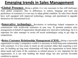 Emerging trends in Sales Management
•Global Presence-            Being a global, it is very necessary to face stiff challenges
from global companies. Due to differences in culture, language and taste and
preferences of customers it is not easy to adopt global condition. So sales force should
have well equipped with improved technology, strategy and operational to upgrade
themselves for international level.

•Innovative technology-             Revolution in technology helped companies to
communicate with world-wide customers in ease way. To promote products sales
management on behalf of organization should adopt new innovative technology. So it is
important for sales manager to aware off recent technologies using to get edge in
competitions.

•Better Customer Relationship Management (CRM) - Being a successful
organization in today’s competitive world it is necessary to build long-term relationship
with customers. It is less costly to retain an old customer rather than acquiring a new
one. So building up long term relationship will help the organization to know better
about needs and wants of the customers as referral process is very important for the
organization. It is not only building the brand image but also provide favorable
condition to operate.
 