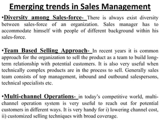 Emerging trends in Sales Management
•Diversity among Sales-force- There is always exist diversity
between sales-force of an organization. Sales manager has to
accommodate himself with people of different background within his
sales-force.

•Team Based Selling Approach- In recent years it is common
approach for the organization to sell the product as a team to build long-
term relationship with potential customers. It is also very useful when
technically complex products are in the process to sell. Generally sales
team consists of top management, inbound and outbound salespersons,
technical specialists etc.

•Multi-channel Operations- in today’s competitive world, multi-
channel operation system is very useful to reach out for potential
customers in different ways. It is very handy for i) lowering channel cost,
ii) customized selling techniques with broad coverage.
 