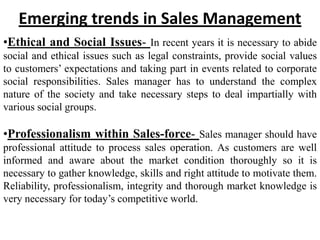 Emerging trends in Sales Management
•Ethical and Social Issues- In recent years it is necessary to abide
social and ethical issues such as legal constraints, provide social values
to customers’ expectations and taking part in events related to corporate
social responsibilities. Sales manager has to understand the complex
nature of the society and take necessary steps to deal impartially with
various social groups.

•Professionalism within Sales-force- Sales manager should have
professional attitude to process sales operation. As customers are well
informed and aware about the market condition thoroughly so it is
necessary to gather knowledge, skills and right attitude to motivate them.
Reliability, professionalism, integrity and thorough market knowledge is
very necessary for today’s competitive world.
 