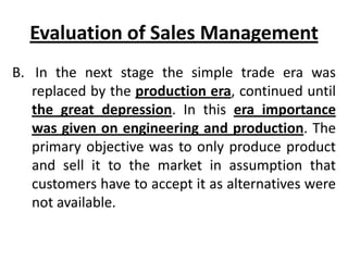 Evaluation of Sales Management
B. In the next stage the simple trade era was
   replaced by the production era, continued until
   the great depression. In this era importance
   was given on engineering and production. The
   primary objective was to only produce product
   and sell it to the market in assumption that
   customers have to accept it as alternatives were
   not available.
 