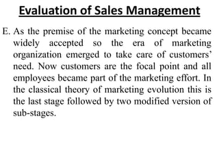 Evaluation of Sales Management
E. As the premise of the marketing concept became
   widely accepted so the era of marketing
   organization emerged to take care of customers’
   need. Now customers are the focal point and all
   employees became part of the marketing effort. In
   the classical theory of marketing evolution this is
   the last stage followed by two modified version of
   sub-stages.
 