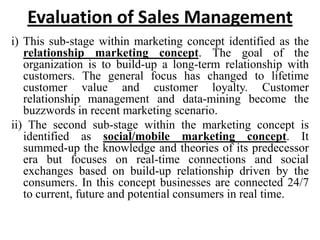 Evaluation of Sales Management
i) This sub-stage within marketing concept identified as the
   relationship marketing concept. The goal of the
   organization is to build-up a long-term relationship with
   customers. The general focus has changed to lifetime
   customer value and customer loyalty. Customer
   relationship management and data-mining become the
   buzzwords in recent marketing scenario.
ii) The second sub-stage within the marketing concept is
   identified as social/mobile marketing concept. It
   summed-up the knowledge and theories of its predecessor
   era but focuses on real-time connections and social
   exchanges based on build-up relationship driven by the
   consumers. In this concept businesses are connected 24/7
   to current, future and potential consumers in real time.
 