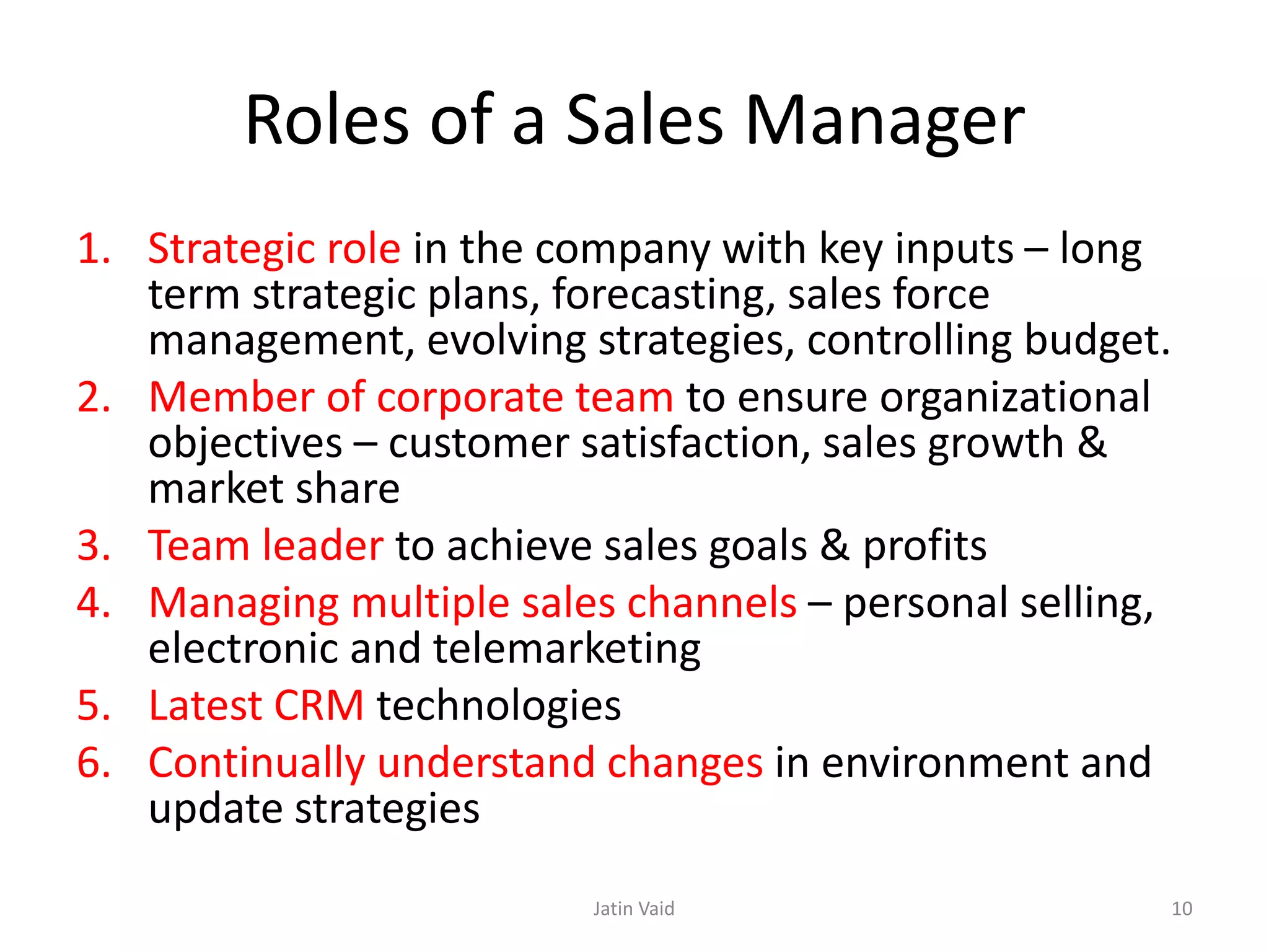 Roles of a Sales Manager
1. Strategic role in the company with key inputs – long
term strategic plans, forecasting, sales force
management, evolving strategies, controlling budget.
2. Member of corporate team to ensure organizational
objectives – customer satisfaction, sales growth &
market share
3. Team leader to achieve sales goals & profits
4. Managing multiple sales channels – personal selling,
electronic and telemarketing
5. Latest CRM technologies
6. Continually understand changes in environment and
update strategies
Jatin Vaid 10
 