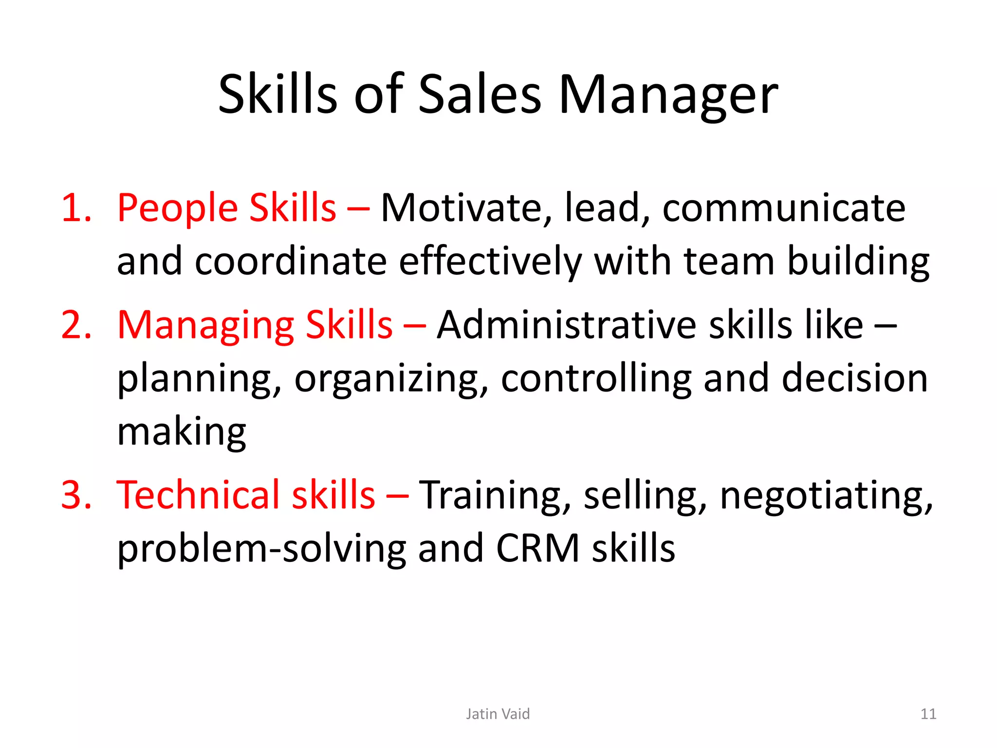 Skills of Sales Manager
1. People Skills – Motivate, lead, communicate
and coordinate effectively with team building
2. Managing Skills – Administrative skills like –
planning, organizing, controlling and decision
making
3. Technical skills – Training, selling, negotiating,
problem-solving and CRM skills
Jatin Vaid 11
 