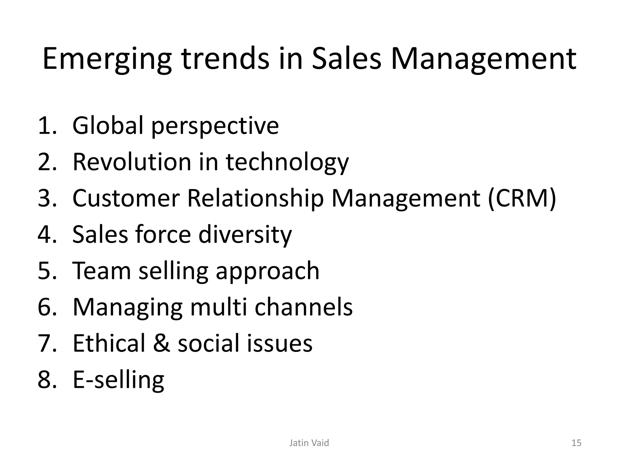 Emerging trends in Sales Management
1. Global perspective
2. Revolution in technology
3. Customer Relationship Management (CRM)
4. Sales force diversity
5. Team selling approach
6. Managing multi channels
7. Ethical & social issues
8. E-selling
Jatin Vaid 15
 