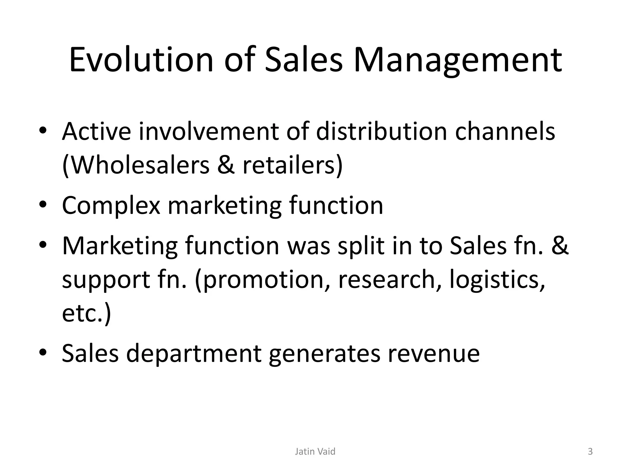 Evolution of Sales Management
• Active involvement of distribution channels
(Wholesalers & retailers)
• Complex marketing function
• Marketing function was split in to Sales fn. &
support fn. (promotion, research, logistics,
etc.)
• Sales department generates revenue
Jatin Vaid 3
 