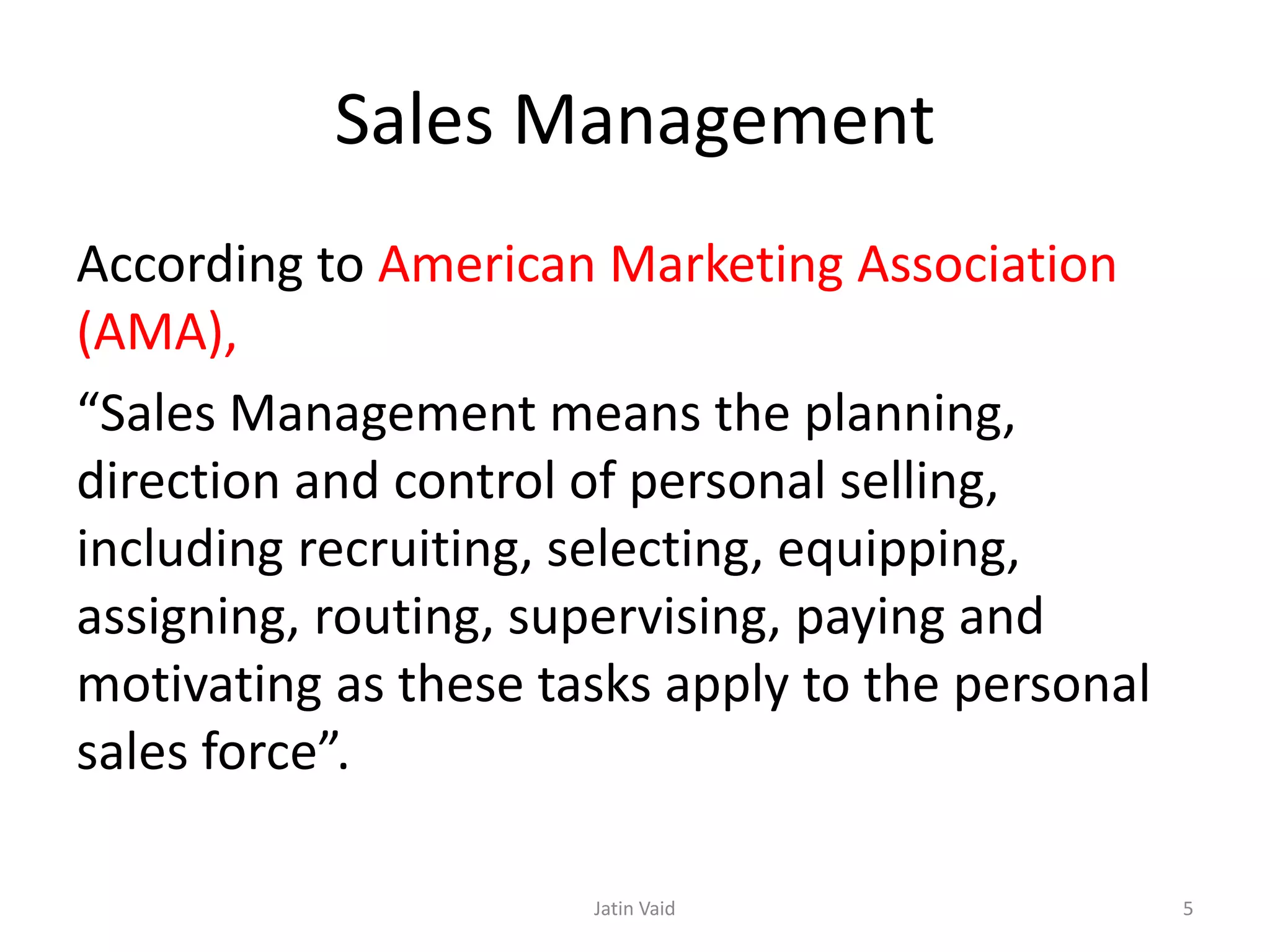 Sales Management
According to American Marketing Association
(AMA),
“Sales Management means the planning,
direction and control of personal selling,
including recruiting, selecting, equipping,
assigning, routing, supervising, paying and
motivating as these tasks apply to the personal
sales force”.
Jatin Vaid 5
 