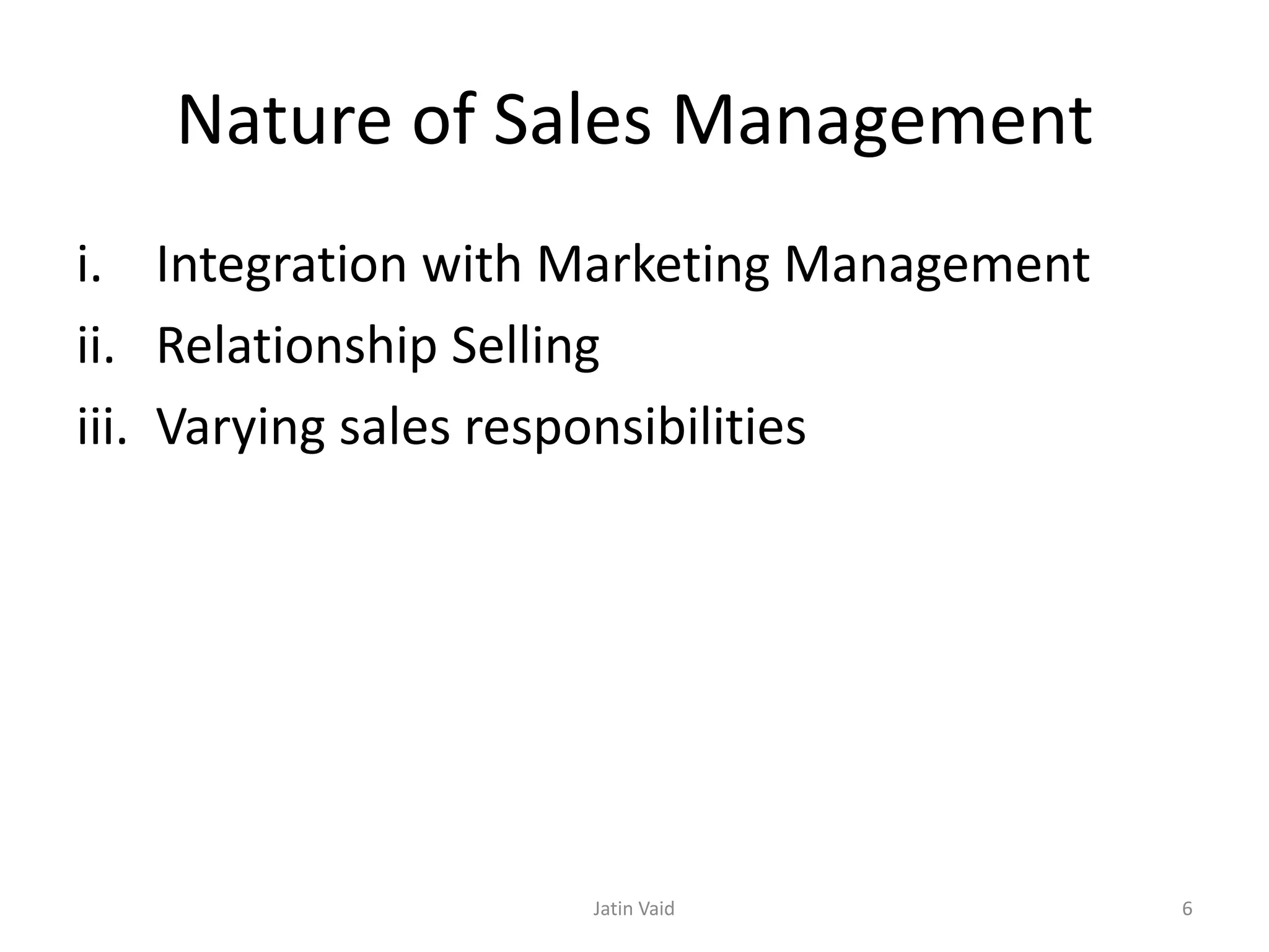 Nature of Sales Management
i. Integration with Marketing Management
ii. Relationship Selling
iii. Varying sales responsibilities
Jatin Vaid 6
 