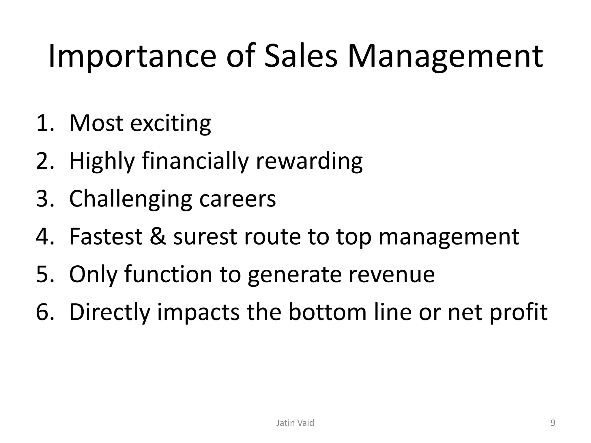 Importance of Sales Management
1. Most exciting
2. Highly financially rewarding
3. Challenging careers
4. Fastest & surest route to top management
5. Only function to generate revenue
6. Directly impacts the bottom line or net profit
Jatin Vaid 9
 