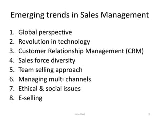 Emerging trends in Sales Management
1. Global perspective
2. Revolution in technology
3. Customer Relationship Management (CRM)
4. Sales force diversity
5. Team selling approach
6. Managing multi channels
7. Ethical & social issues
8. E-selling
Jatin Vaid 15
 