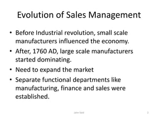 Evolution of Sales Management
• Before Industrial revolution, small scale
manufacturers influenced the economy.
• After, 1760 AD, large scale manufacturers
started dominating.
• Need to expand the market
• Separate functional departments like
manufacturing, finance and sales were
established.
Jatin Vaid 2
 