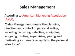Sales Management
According to American Marketing Association
(AMA),
“Sales Management means the planning,
direction and control of personal selling,
including recruiting, selecting, equipping,
assigning, routing, supervising, paying and
motivating as these tasks apply to the personal
sales force”.
Jatin Vaid 5
 