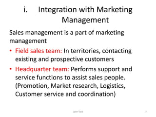 i. Integration with Marketing
Management
Sales management is a part of marketing
management
• Field sales team: In territories, contacting
existing and prospective customers
• Headquarter team: Performs support and
service functions to assist sales people.
(Promotion, Market research, Logistics,
Customer service and coordination)
Jatin Vaid 7
 