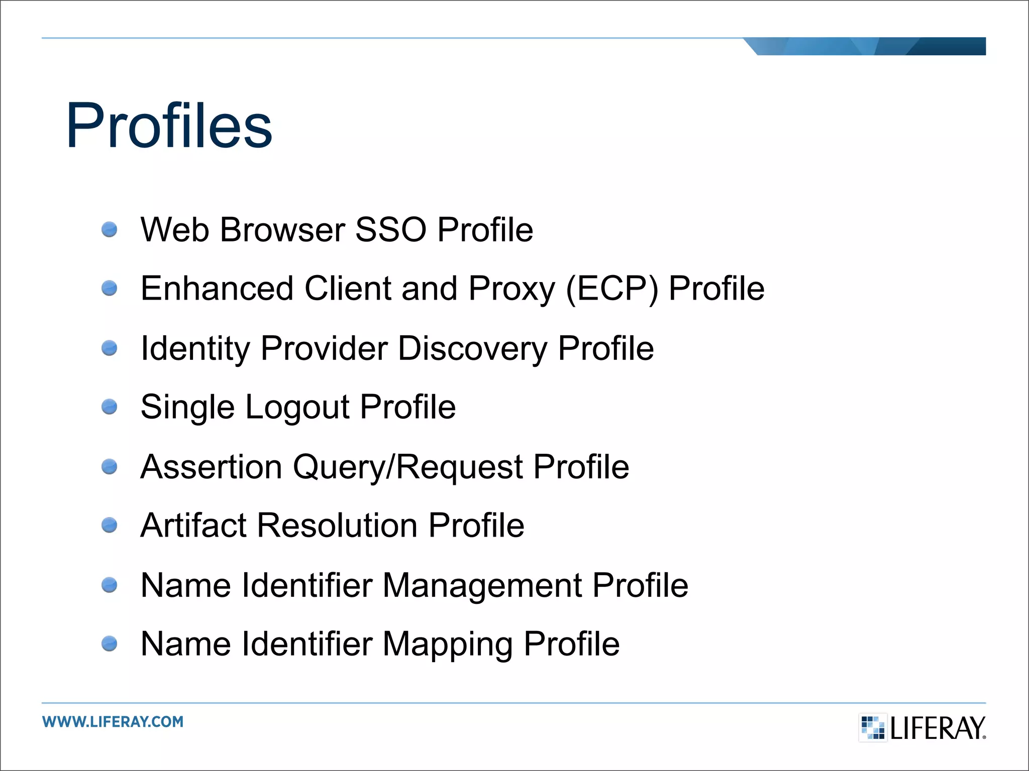 Profiles
  Web Browser SSO Profile
  Enhanced Client and Proxy (ECP) Profile
  Identity Provider Discovery Profile
  Single Logout Profile
  Assertion Query/Request Profile
  Artifact Resolution Profile
  Name Identifier Management Profile
  Name Identifier Mapping Profile
 