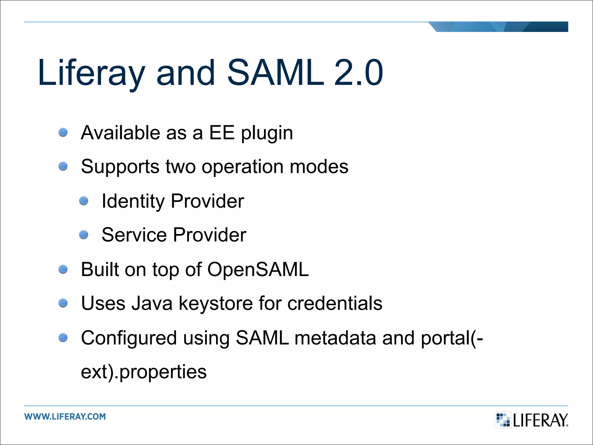 Liferay and SAML 2.0
  Available as a EE plugin
  Supports two operation modes
    Identity Provider
    Service Provider
  Built on top of OpenSAML
  Uses Java keystore for credentials
  Configured using SAML metadata and portal(-
  ext).properties
 