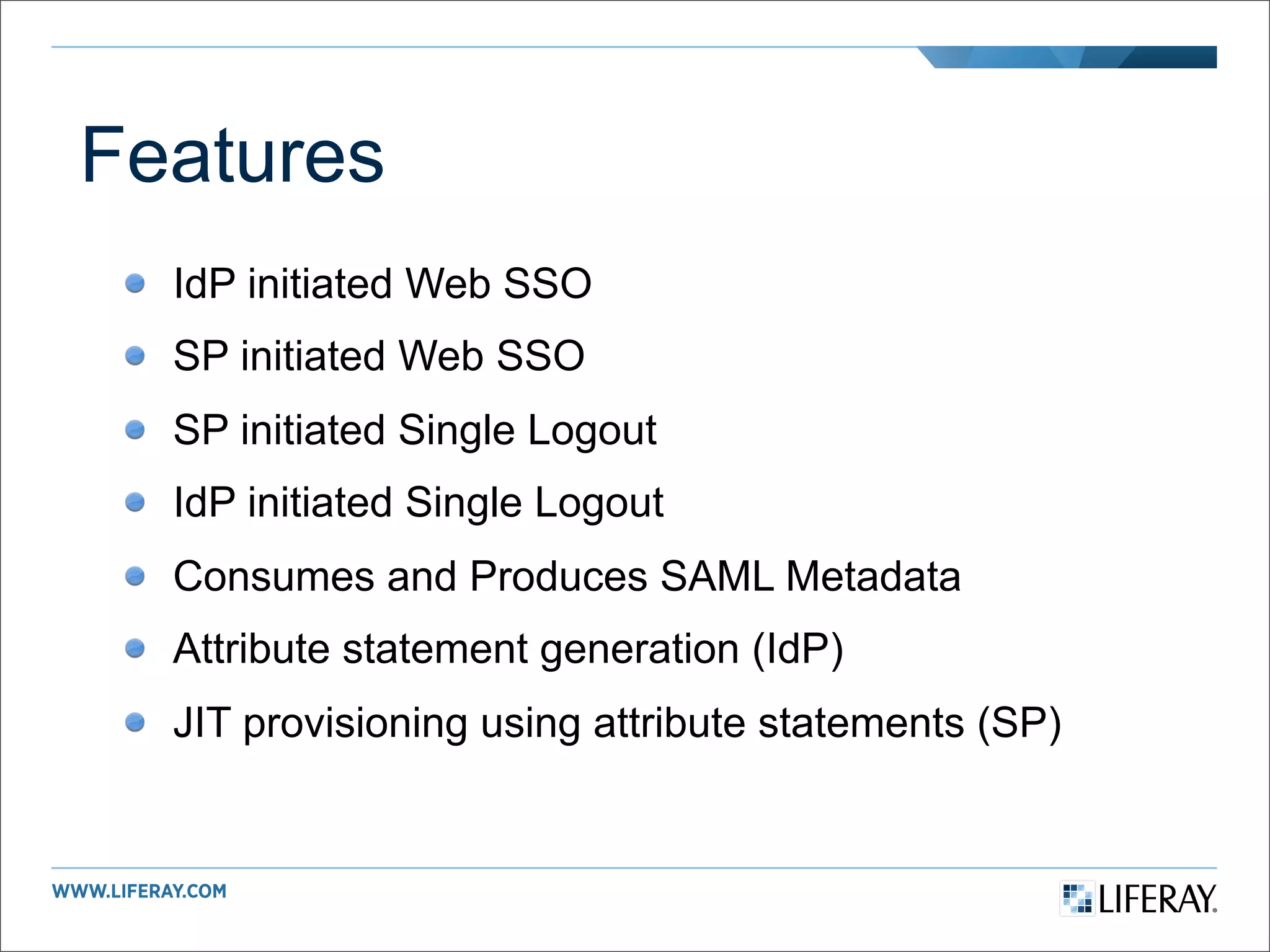 Features
  IdP initiated Web SSO
  SP initiated Web SSO
  SP initiated Single Logout
  IdP initiated Single Logout
  Consumes and Produces SAML Metadata
  Attribute statement generation (IdP)
  JIT provisioning using attribute statements (SP)
 