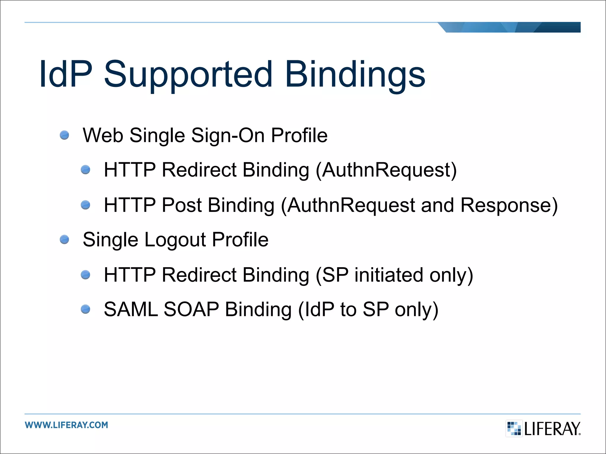 IdP Supported Bindings
  Web Single Sign-On Profile
    HTTP Redirect Binding (AuthnRequest)
    HTTP Post Binding (AuthnRequest and Response)
  Single Logout Profile
    HTTP Redirect Binding (SP initiated only)
    SAML SOAP Binding (IdP to SP only)
 