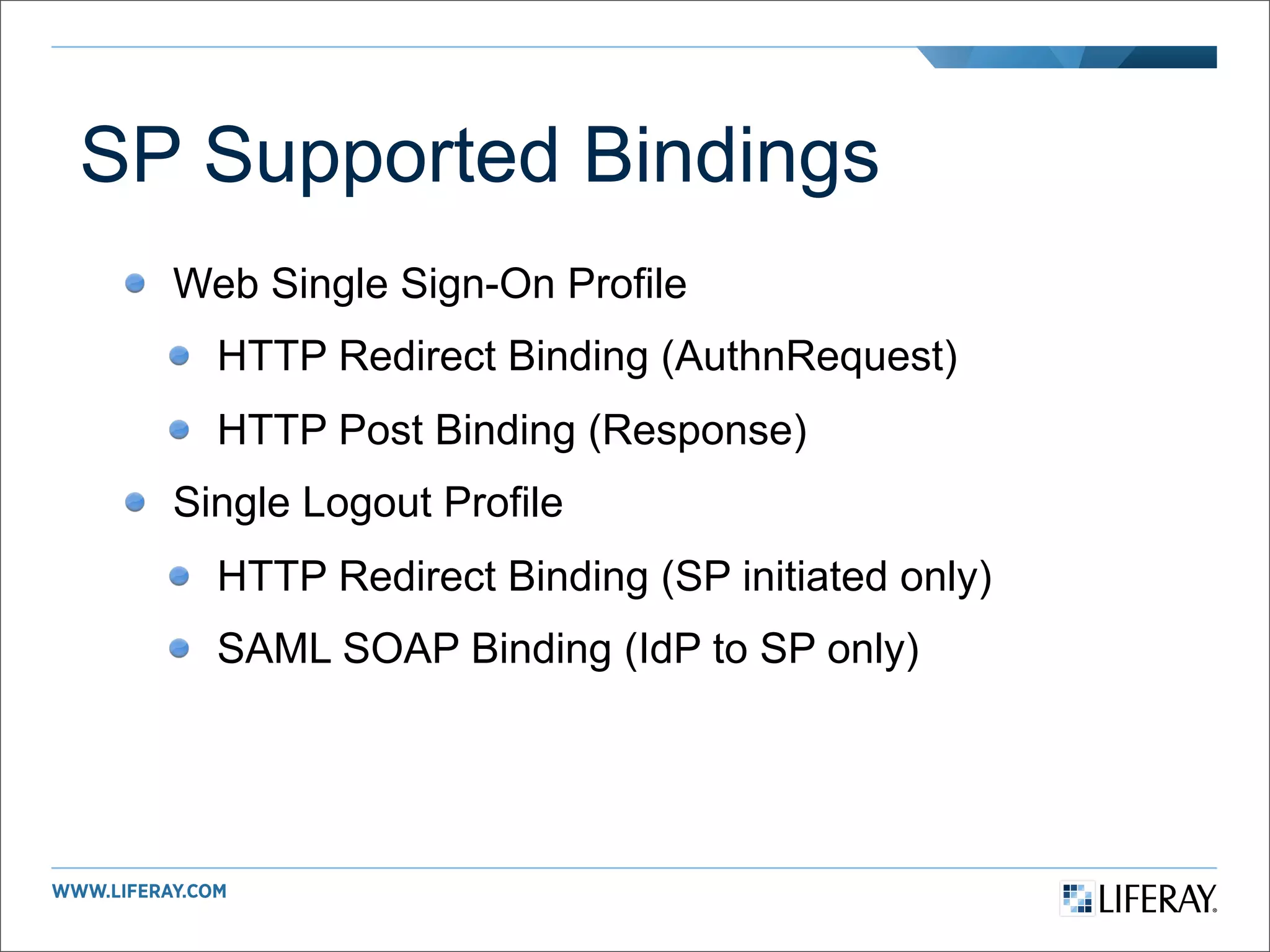 SP Supported Bindings
  Web Single Sign-On Profile
    HTTP Redirect Binding (AuthnRequest)
    HTTP Post Binding (Response)
  Single Logout Profile
    HTTP Redirect Binding (SP initiated only)
    SAML SOAP Binding (IdP to SP only)
 
