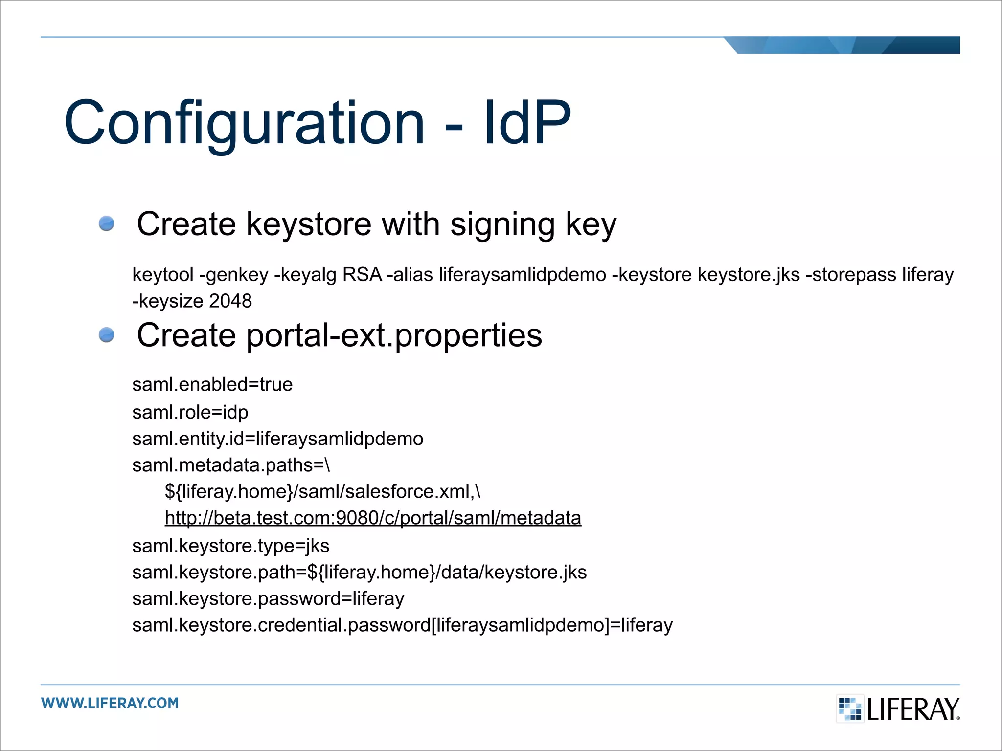 Configuration - IdP
  Create keystore with signing key
  keytool -genkey -keyalg RSA -alias liferaysamlidpdemo -keystore keystore.jks -storepass liferay
  -keysize 2048

  Create portal-ext.properties
  saml.enabled=true
  saml.role=idp
  saml.entity.id=liferaysamlidpdemo
  saml.metadata.paths=
     ${liferay.home}/saml/salesforce.xml,
     http://beta.test.com:9080/c/portal/saml/metadata
  saml.keystore.type=jks
  saml.keystore.path=${liferay.home}/data/keystore.jks
  saml.keystore.password=liferay
  saml.keystore.credential.password[liferaysamlidpdemo]=liferay
 