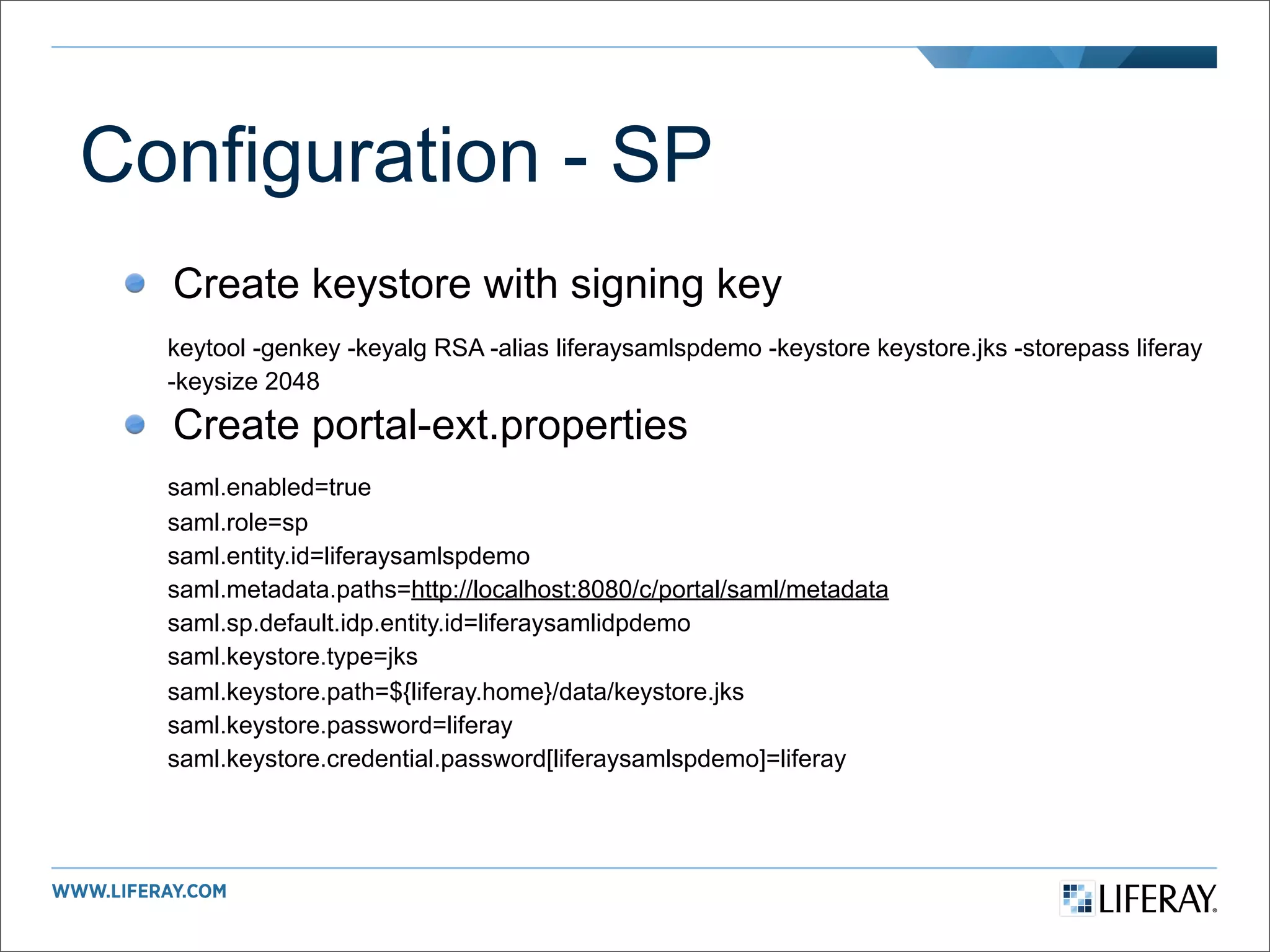 Configuration - SP
  Create keystore with signing key
  keytool -genkey -keyalg RSA -alias liferaysamlspdemo -keystore keystore.jks -storepass liferay
  -keysize 2048

  Create portal-ext.properties
  saml.enabled=true
  saml.role=sp
  saml.entity.id=liferaysamlspdemo
  saml.metadata.paths=http://localhost:8080/c/portal/saml/metadata
  saml.sp.default.idp.entity.id=liferaysamlidpdemo
  saml.keystore.type=jks
  saml.keystore.path=${liferay.home}/data/keystore.jks
  saml.keystore.password=liferay
  saml.keystore.credential.password[liferaysamlspdemo]=liferay
 