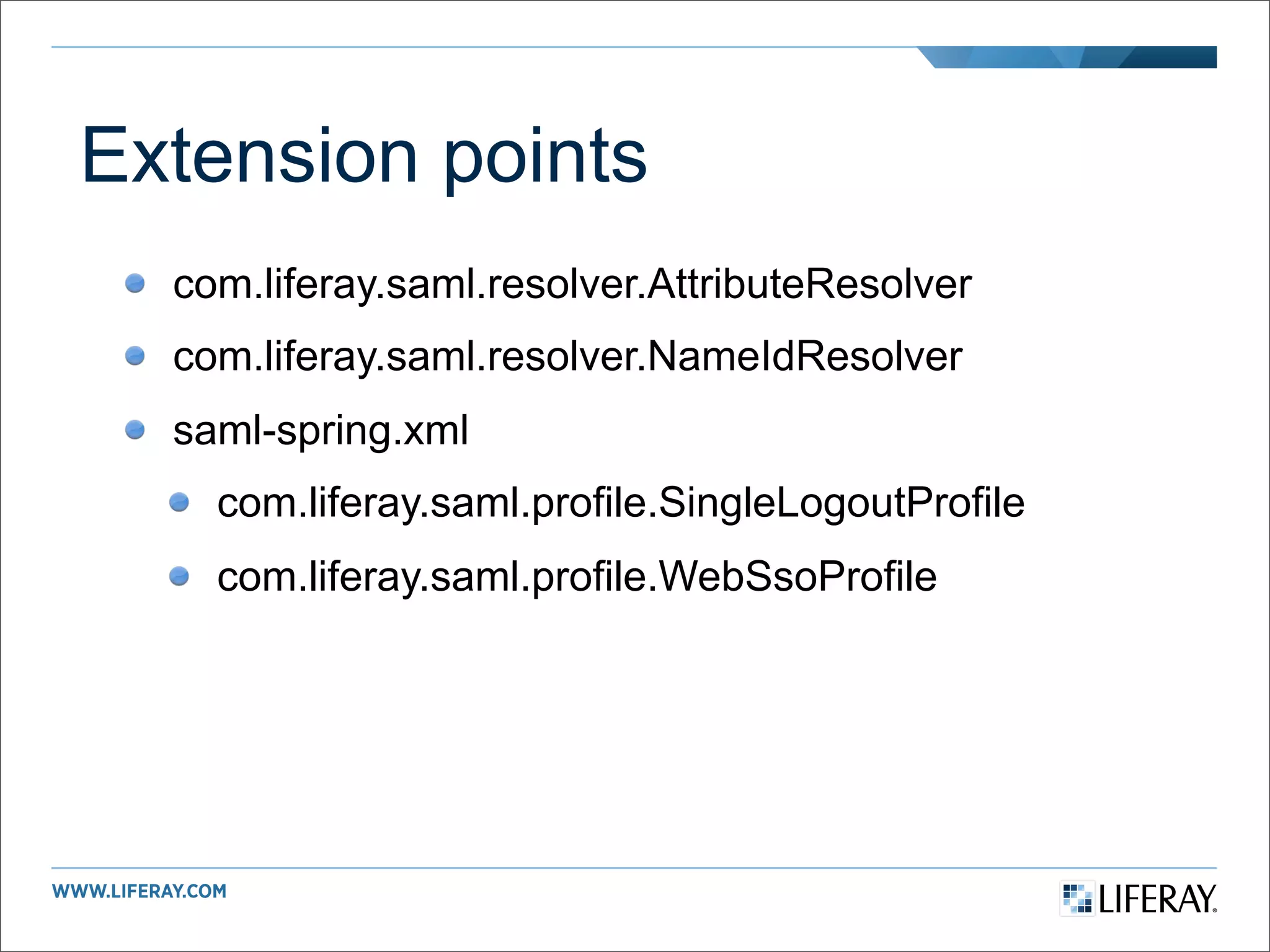 Extension points
  com.liferay.saml.resolver.AttributeResolver
  com.liferay.saml.resolver.NameIdResolver
  saml-spring.xml
    com.liferay.saml.profile.SingleLogoutProfile
    com.liferay.saml.profile.WebSsoProfile
 