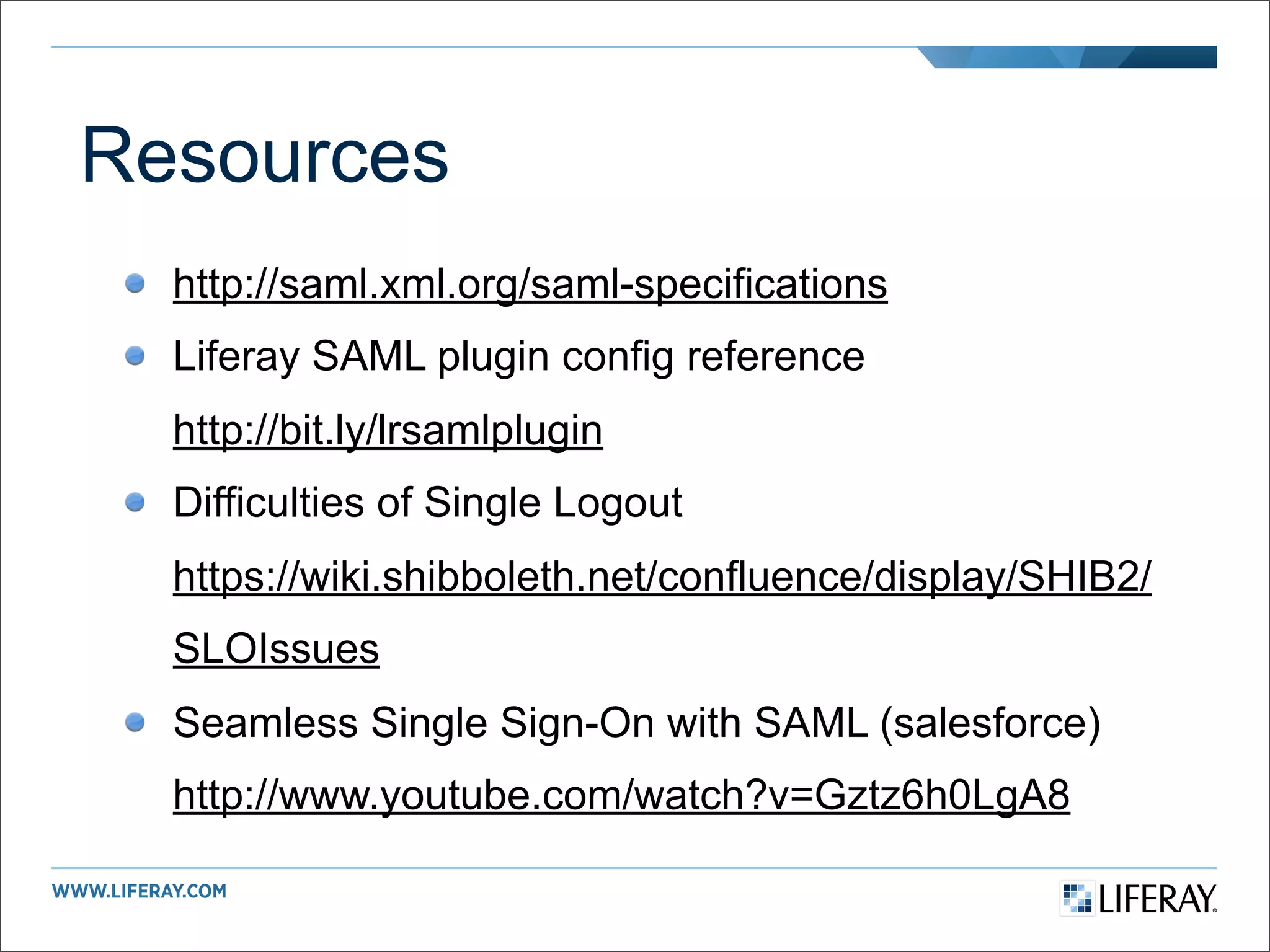 Resources
  http://saml.xml.org/saml-specifications
  Liferay SAML plugin config reference
  http://bit.ly/lrsamlplugin
  Difficulties of Single Logout
  https://wiki.shibboleth.net/confluence/display/SHIB2/
  SLOIssues
  Seamless Single Sign-On with SAML (salesforce)
  http://www.youtube.com/watch?v=Gztz6h0LgA8
 