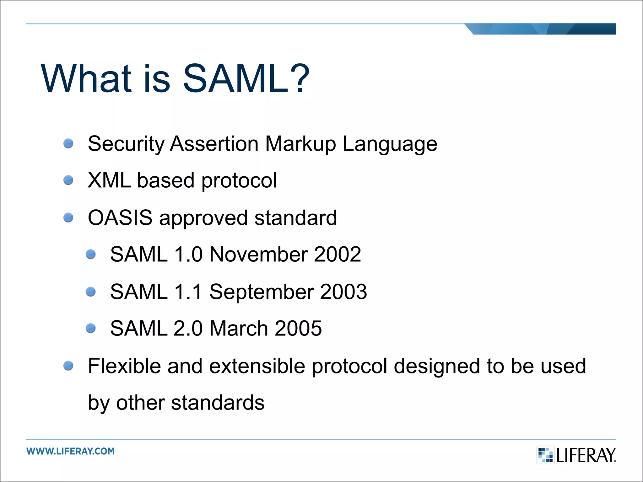 What is SAML?
  Security Assertion Markup Language
  XML based protocol
  OASIS approved standard
    SAML 1.0 November 2002
    SAML 1.1 September 2003
    SAML 2.0 March 2005
  Flexible and extensible protocol designed to be used
  by other standards
 