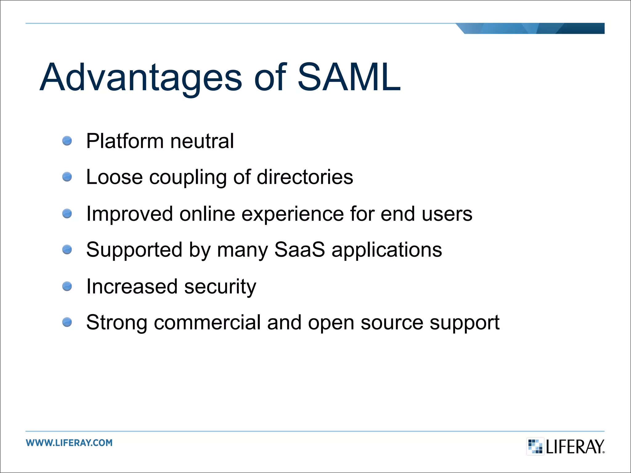 Advantages of SAML
  Platform neutral
  Loose coupling of directories
  Improved online experience for end users
  Supported by many SaaS applications
  Increased security
  Strong commercial and open source support
 