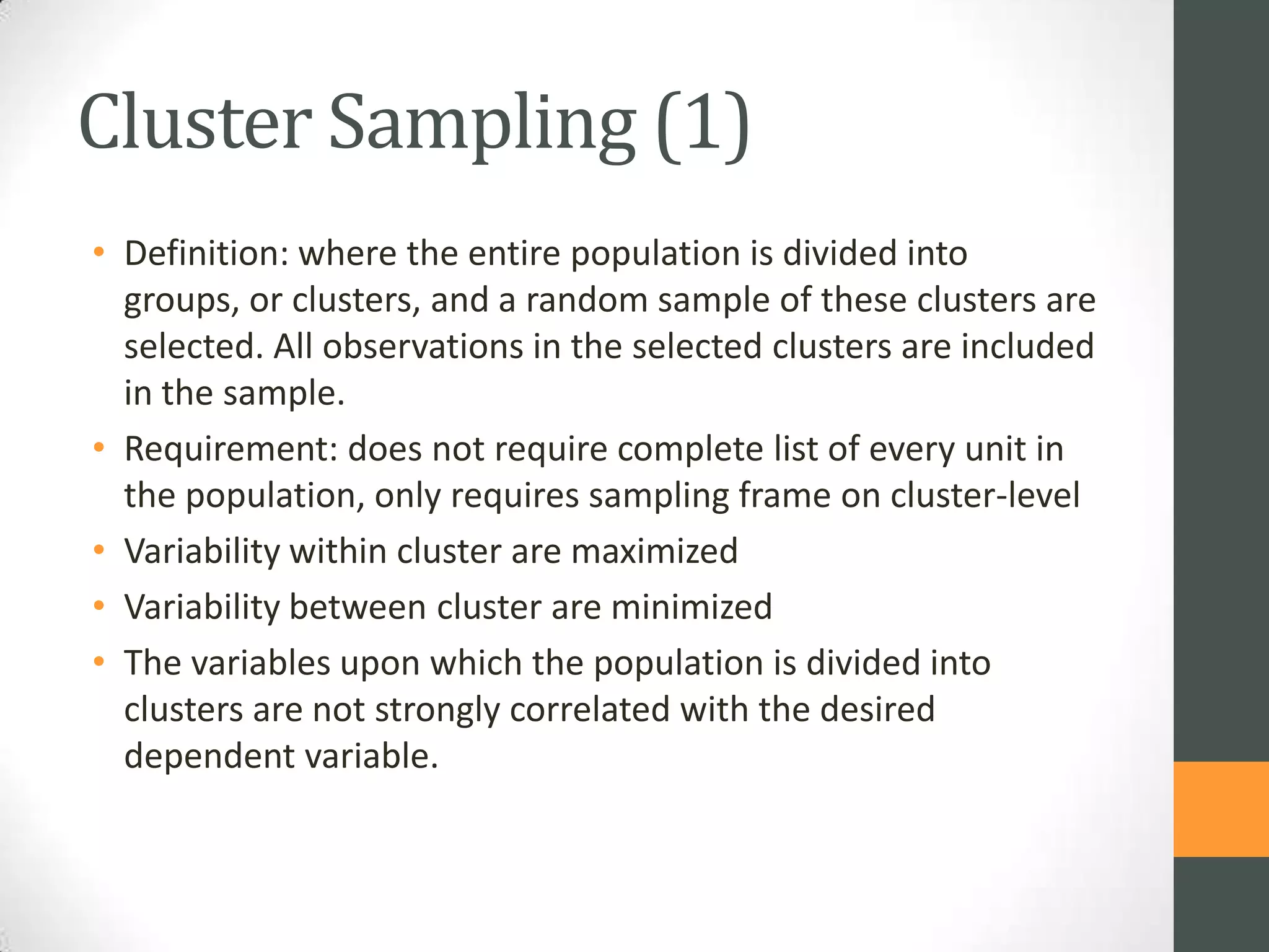 Cluster Sampling (1)
• Definition: where the entire population is divided into
groups, or clusters, and a random sample of these clusters are
selected. All observations in the selected clusters are included
in the sample.
• Requirement: does not require complete list of every unit in
the population, only requires sampling frame on cluster-level
• Variability within cluster are maximized
• Variability between cluster are minimized
• The variables upon which the population is divided into
clusters are not strongly correlated with the desired
dependent variable.

 