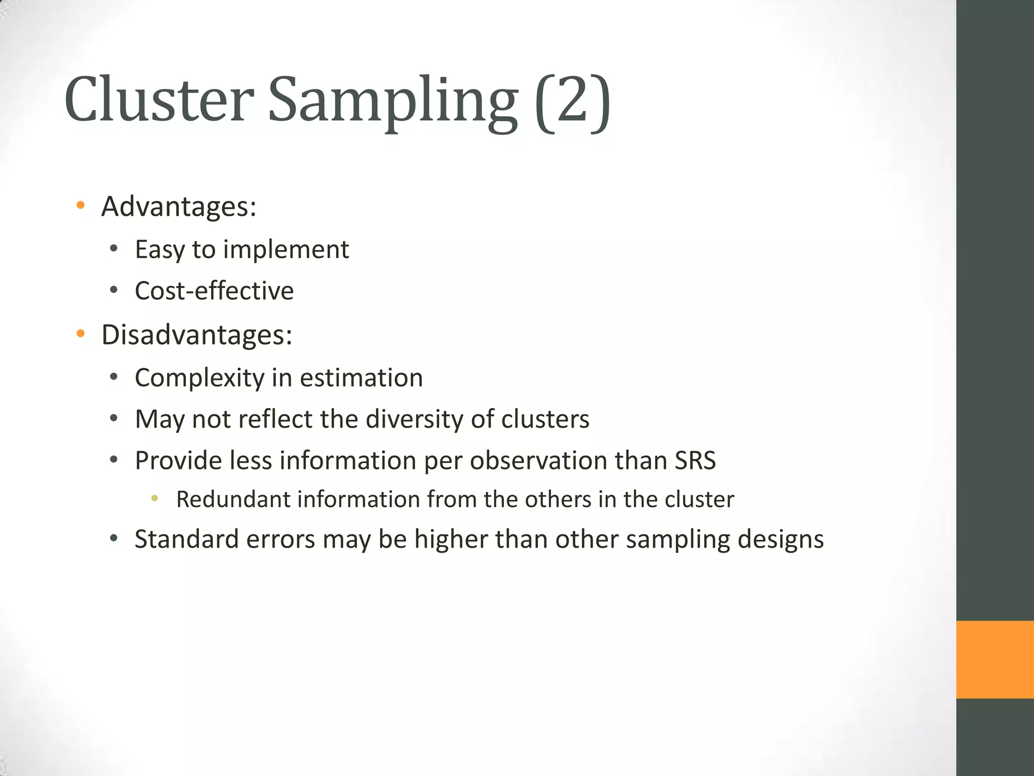 Cluster Sampling (2)
• Advantages:
• Easy to implement
• Cost-effective

• Disadvantages:
• Complexity in estimation
• May not reflect the diversity of clusters
• Provide less information per observation than SRS
• Redundant information from the others in the cluster

• Standard errors may be higher than other sampling designs

 