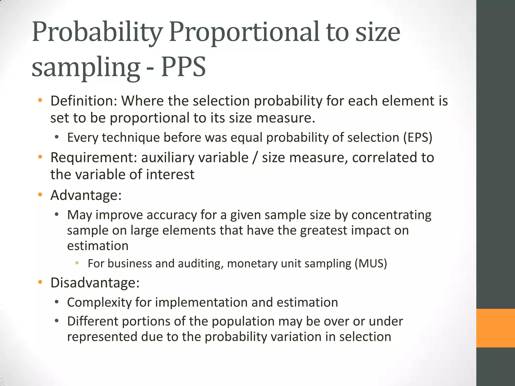 Probability Proportional to size
sampling - PPS
• Definition: Where the selection probability for each element is
set to be proportional to its size measure.
• Every technique before was equal probability of selection (EPS)

• Requirement: auxiliary variable / size measure, correlated to
the variable of interest
• Advantage:
• May improve accuracy for a given sample size by concentrating
sample on large elements that have the greatest impact on
estimation
• For business and auditing, monetary unit sampling (MUS)

• Disadvantage:
• Complexity for implementation and estimation
• Different portions of the population may be over or under
represented due to the probability variation in selection

 