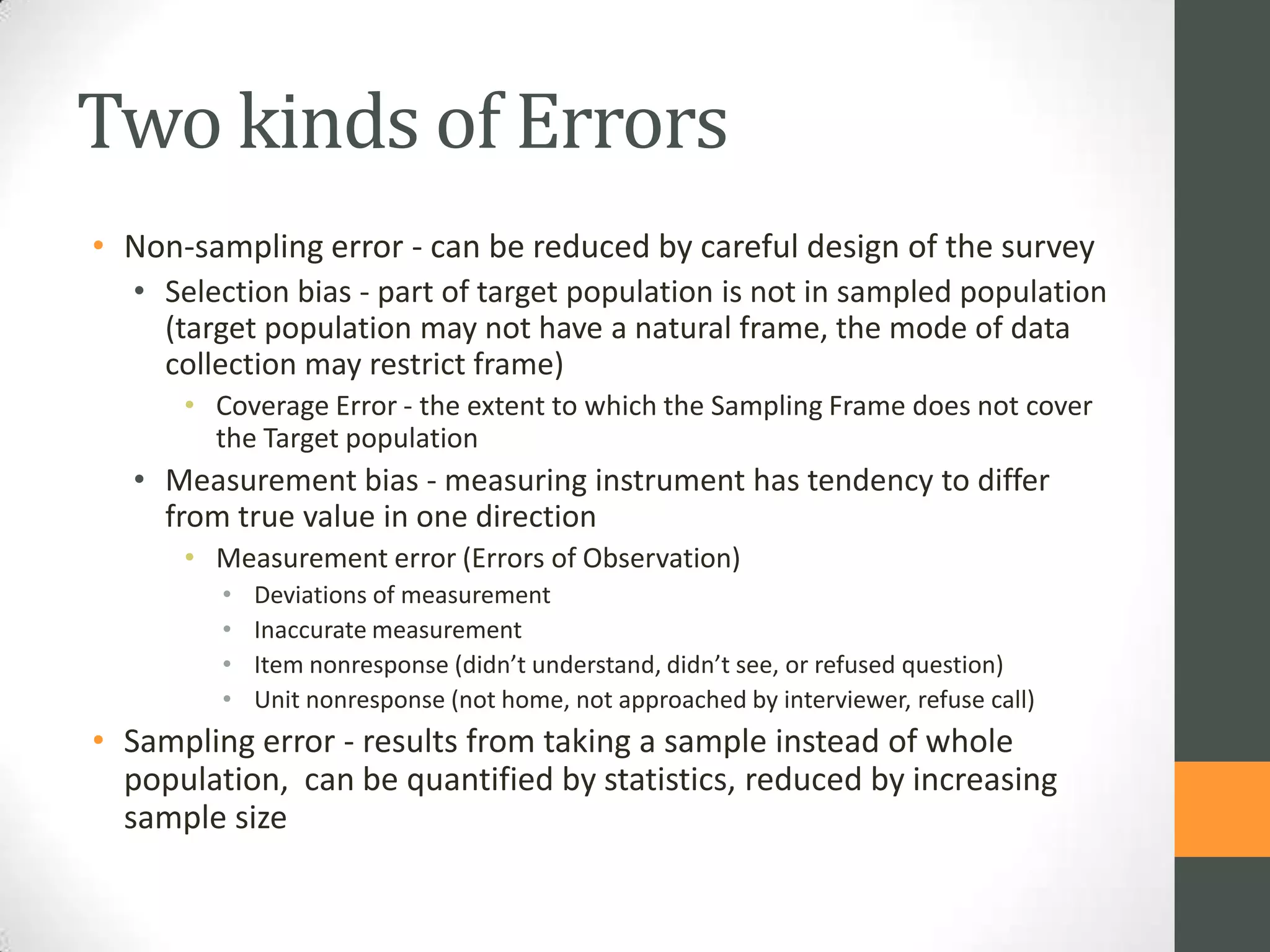 Two kinds of Errors
• Non-sampling error - can be reduced by careful design of the survey
• Selection bias - part of target population is not in sampled population
(target population may not have a natural frame, the mode of data
collection may restrict frame)
• Coverage Error - the extent to which the Sampling Frame does not cover
the Target population

• Measurement bias - measuring instrument has tendency to differ
from true value in one direction
• Measurement error (Errors of Observation)
•
•
•
•

Deviations of measurement
Inaccurate measurement
Item nonresponse (didn’t understand, didn’t see, or refused question)
Unit nonresponse (not home, not approached by interviewer, refuse call)

• Sampling error - results from taking a sample instead of whole
population, can be quantified by statistics, reduced by increasing
sample size

 
