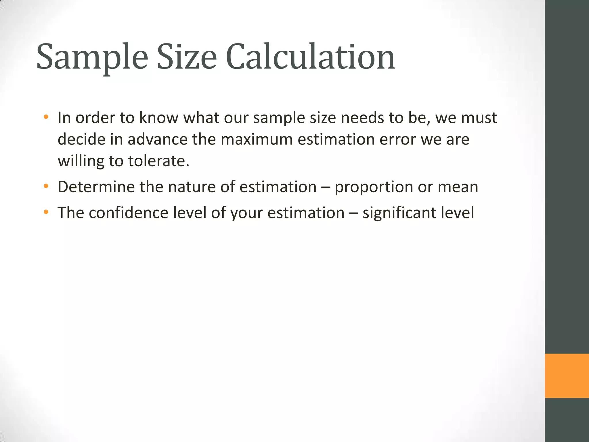 Sample Size Calculation
• In order to know what our sample size needs to be, we must
decide in advance the maximum estimation error we are
willing to tolerate.
• Determine the nature of estimation – proportion or mean
• The confidence level of your estimation – significant level

 