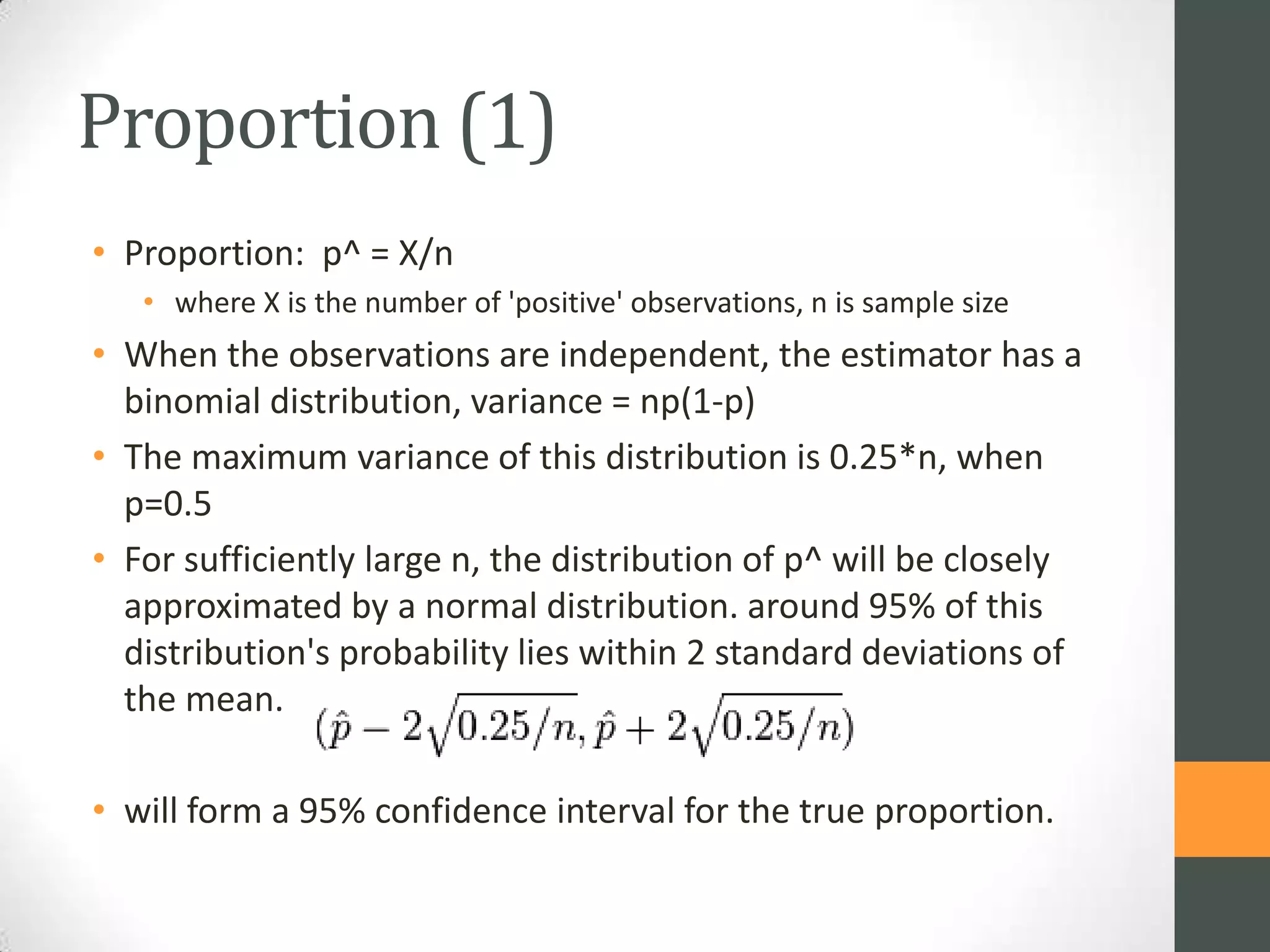 Proportion (1)
• Proportion: p^ = X/n
• where X is the number of 'positive' observations, n is sample size

• When the observations are independent, the estimator has a
binomial distribution, variance = np(1-p)
• The maximum variance of this distribution is 0.25*n, when
p=0.5
• For sufficiently large n, the distribution of p^ will be closely
approximated by a normal distribution. around 95% of this
distribution's probability lies within 2 standard deviations of
the mean.
• will form a 95% confidence interval for the true proportion.

 