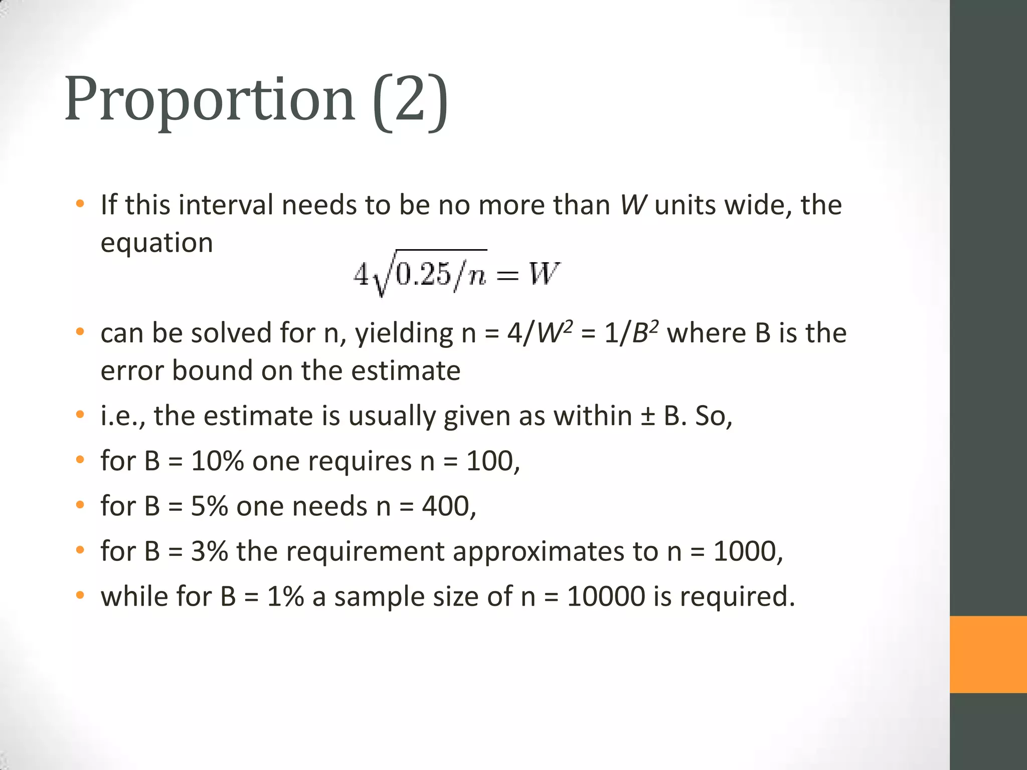 Proportion (2)
• If this interval needs to be no more than W units wide, the
equation
• can be solved for n, yielding n = 4/W2 = 1/B2 where B is the
error bound on the estimate
• i.e., the estimate is usually given as within ± B. So,
• for B = 10% one requires n = 100,
• for B = 5% one needs n = 400,
• for B = 3% the requirement approximates to n = 1000,
• while for B = 1% a sample size of n = 10000 is required.

 