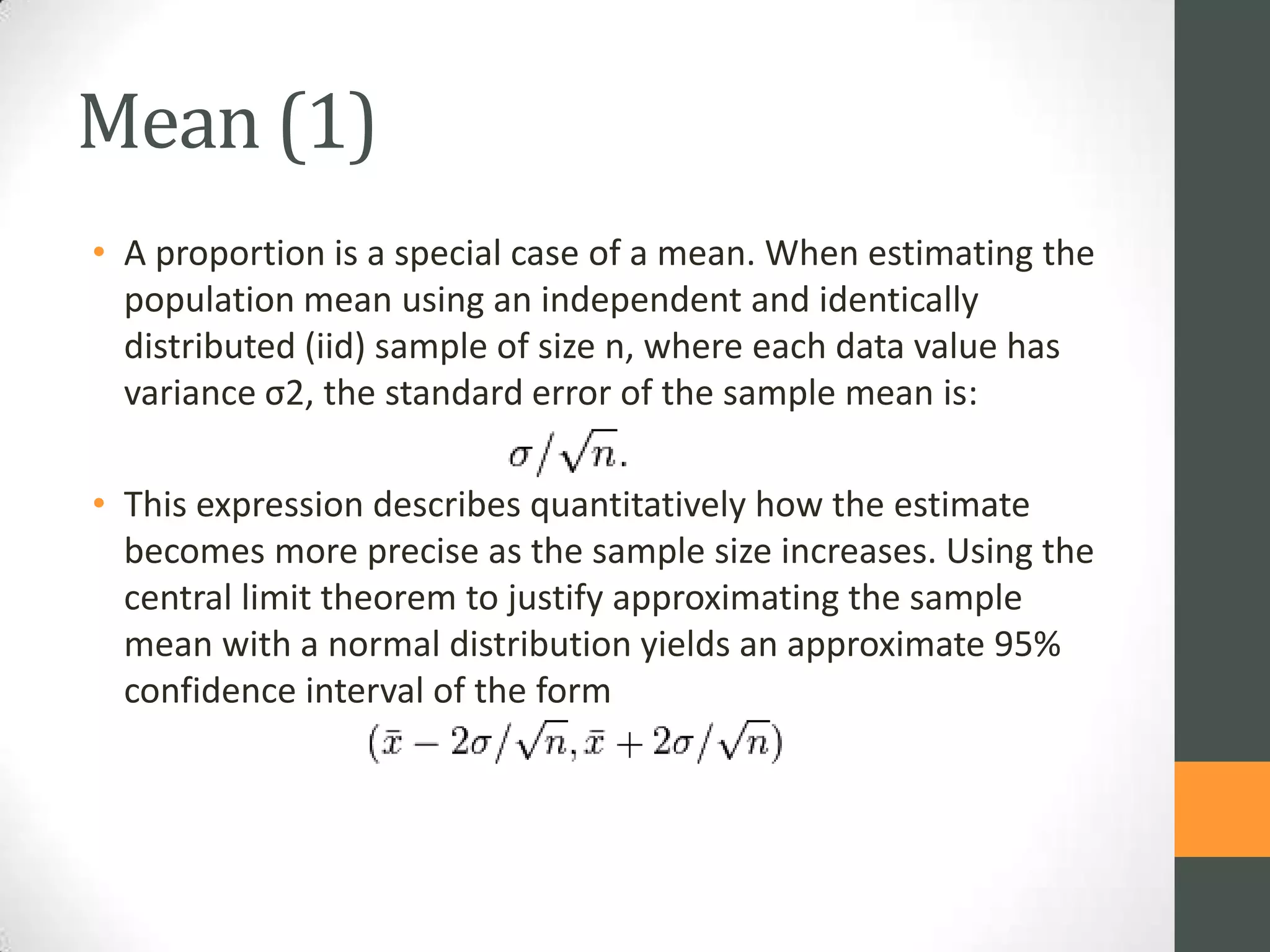 Mean (1)
• A proportion is a special case of a mean. When estimating the
population mean using an independent and identically
distributed (iid) sample of size n, where each data value has
variance σ2, the standard error of the sample mean is:
• This expression describes quantitatively how the estimate
becomes more precise as the sample size increases. Using the
central limit theorem to justify approximating the sample
mean with a normal distribution yields an approximate 95%
confidence interval of the form

 