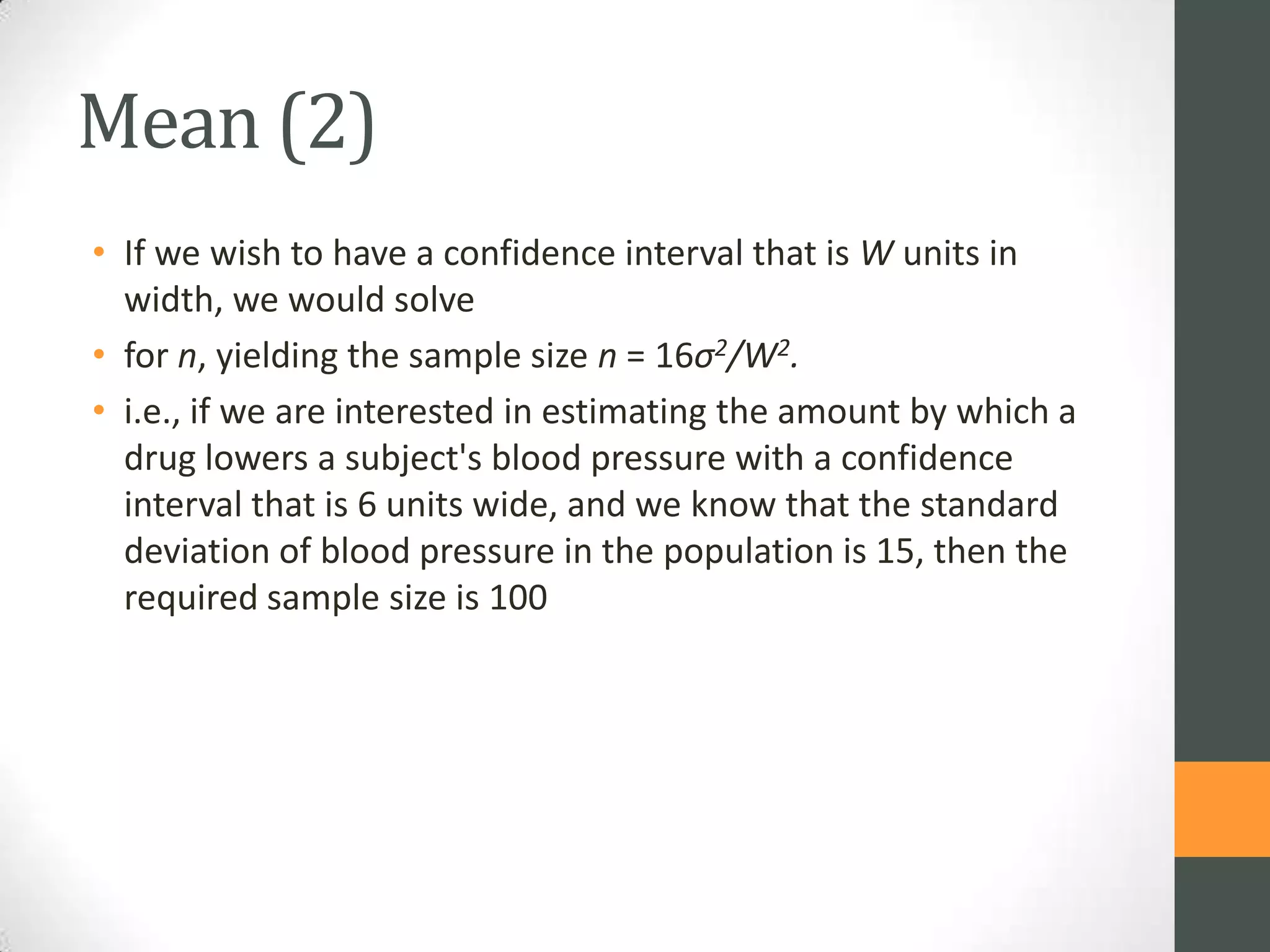 Mean (2)
• If we wish to have a confidence interval that is W units in
width, we would solve
• for n, yielding the sample size n = 16σ2/W2.
• i.e., if we are interested in estimating the amount by which a
drug lowers a subject's blood pressure with a confidence
interval that is 6 units wide, and we know that the standard
deviation of blood pressure in the population is 15, then the
required sample size is 100

 