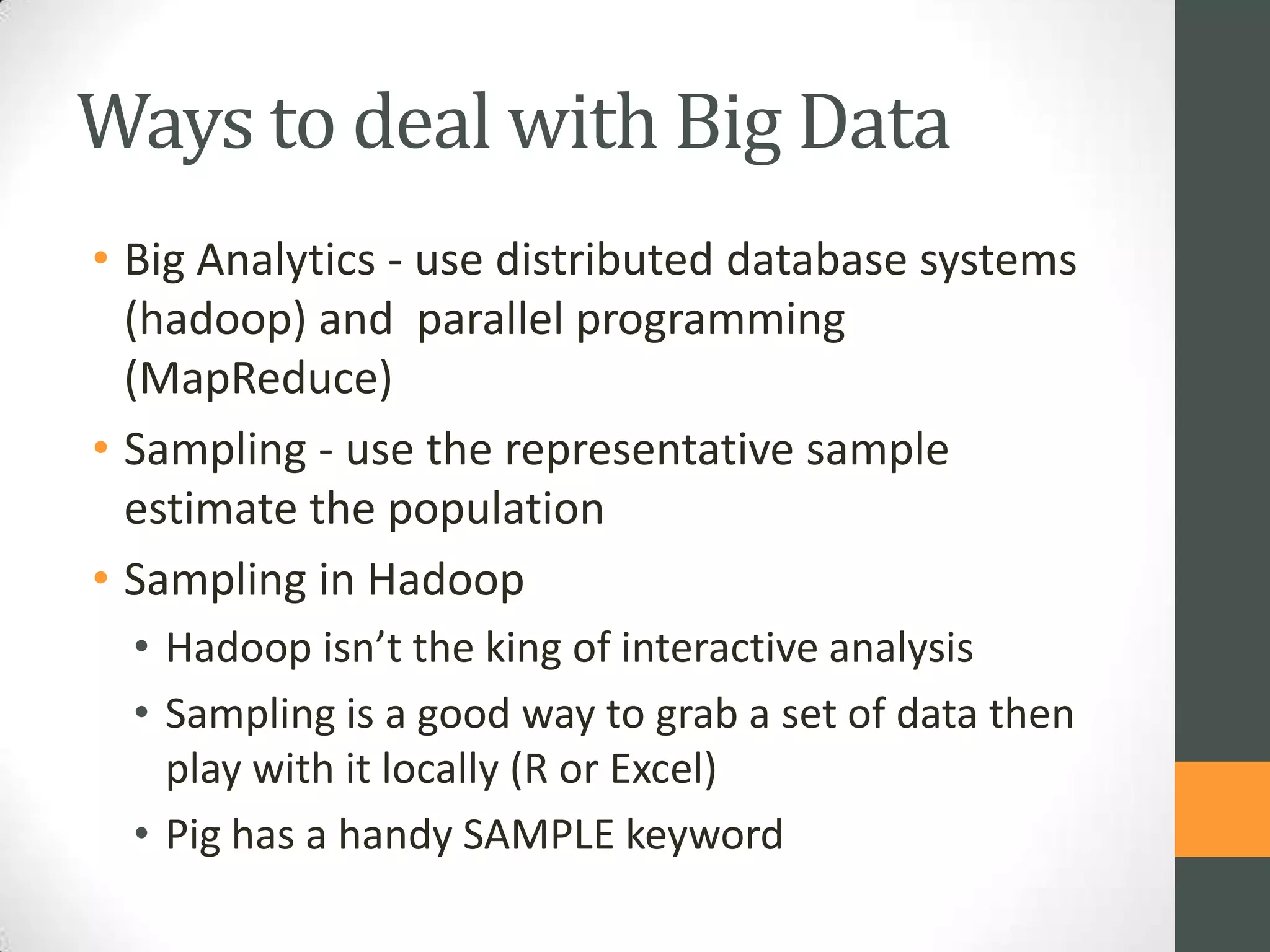 Ways to deal with Big Data
• Big Analytics - use distributed database systems
(hadoop) and parallel programming
(MapReduce)
• Sampling - use the representative sample
estimate the population
• Sampling in Hadoop
• Hadoop isn’t the king of interactive analysis
• Sampling is a good way to grab a set of data then
play with it locally (R or Excel)
• Pig has a handy SAMPLE keyword

 