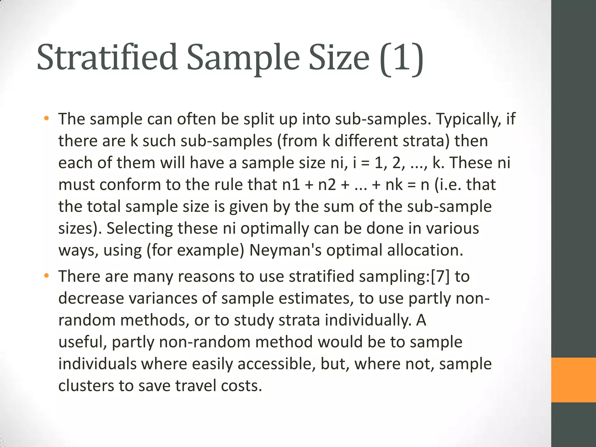 Stratified Sample Size (1)
• The sample can often be split up into sub-samples. Typically, if
there are k such sub-samples (from k different strata) then
each of them will have a sample size ni, i = 1, 2, ..., k. These ni
must conform to the rule that n1 + n2 + ... + nk = n (i.e. that
the total sample size is given by the sum of the sub-sample
sizes). Selecting these ni optimally can be done in various
ways, using (for example) Neyman's optimal allocation.
• There are many reasons to use stratified sampling:[7] to
decrease variances of sample estimates, to use partly nonrandom methods, or to study strata individually. A
useful, partly non-random method would be to sample
individuals where easily accessible, but, where not, sample
clusters to save travel costs.

 