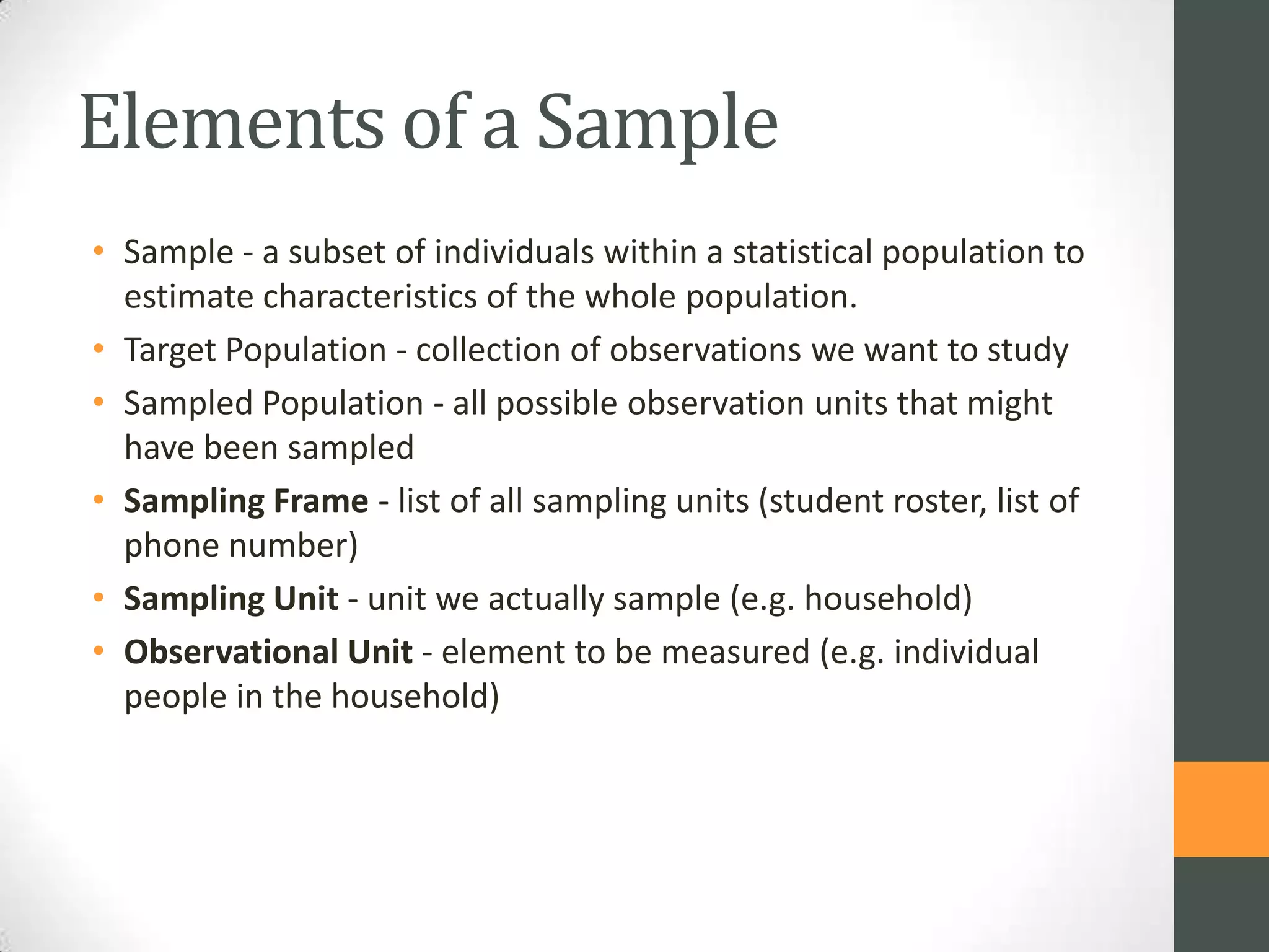 Elements of a Sample
• Sample - a subset of individuals within a statistical population to
estimate characteristics of the whole population.
• Target Population - collection of observations we want to study
• Sampled Population - all possible observation units that might
have been sampled
• Sampling Frame - list of all sampling units (student roster, list of
phone number)
• Sampling Unit - unit we actually sample (e.g. household)
• Observational Unit - element to be measured (e.g. individual
people in the household)

 