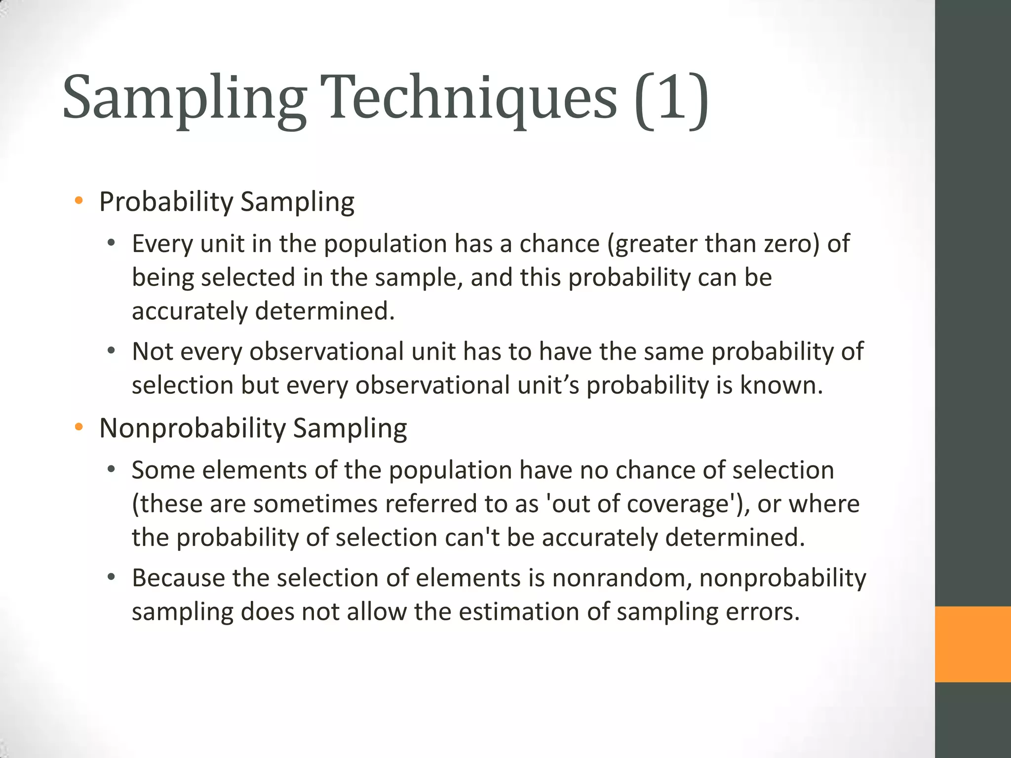 Sampling Techniques (1)
• Probability Sampling
• Every unit in the population has a chance (greater than zero) of
being selected in the sample, and this probability can be
accurately determined.
• Not every observational unit has to have the same probability of
selection but every observational unit’s probability is known.

• Nonprobability Sampling
• Some elements of the population have no chance of selection
(these are sometimes referred to as 'out of coverage'), or where
the probability of selection can't be accurately determined.
• Because the selection of elements is nonrandom, nonprobability
sampling does not allow the estimation of sampling errors.

 