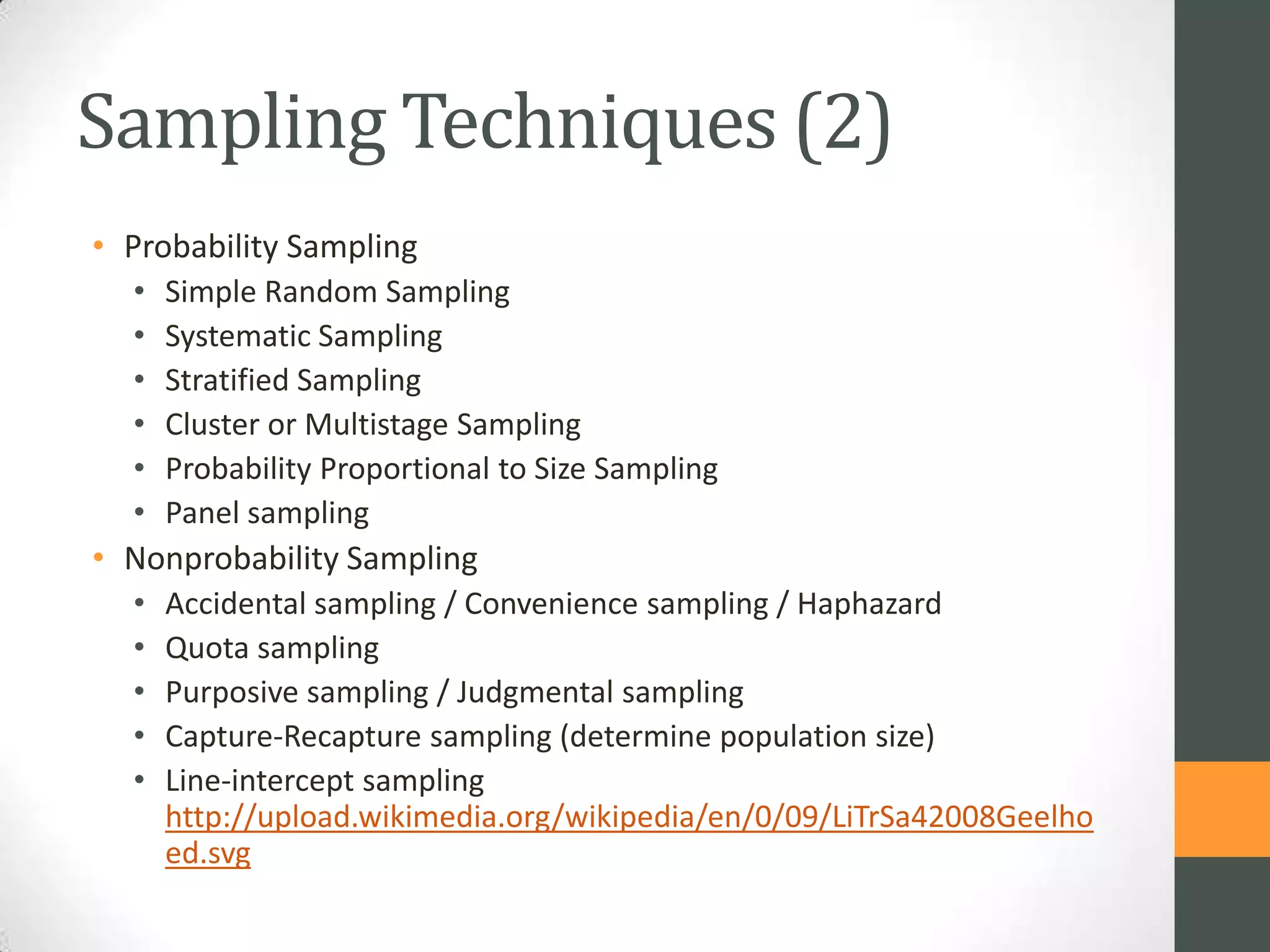 Sampling Techniques (2)
• Probability Sampling
•
•
•
•
•
•

Simple Random Sampling
Systematic Sampling
Stratified Sampling
Cluster or Multistage Sampling
Probability Proportional to Size Sampling
Panel sampling

• Nonprobability Sampling
•
•
•
•
•

Accidental sampling / Convenience sampling / Haphazard
Quota sampling
Purposive sampling / Judgmental sampling
Capture-Recapture sampling (determine population size)
Line-intercept sampling
http://upload.wikimedia.org/wikipedia/en/0/09/LiTrSa42008Geelho
ed.svg

 