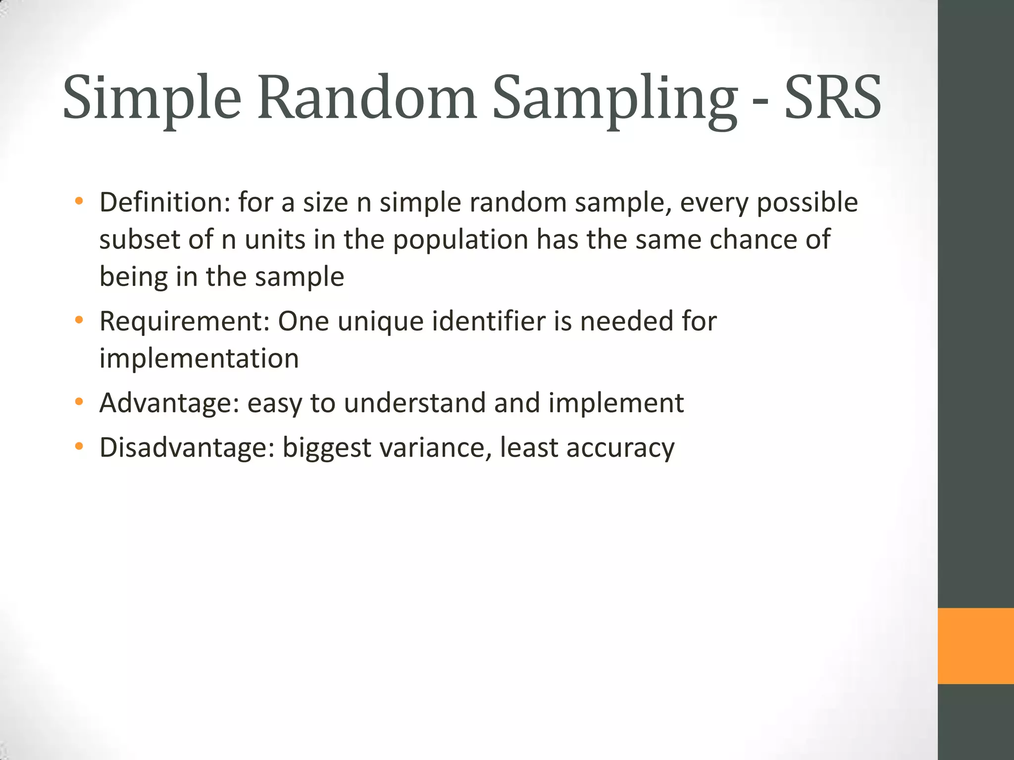 Simple Random Sampling - SRS
• Definition: for a size n simple random sample, every possible
subset of n units in the population has the same chance of
being in the sample
• Requirement: One unique identifier is needed for
implementation
• Advantage: easy to understand and implement
• Disadvantage: biggest variance, least accuracy

 