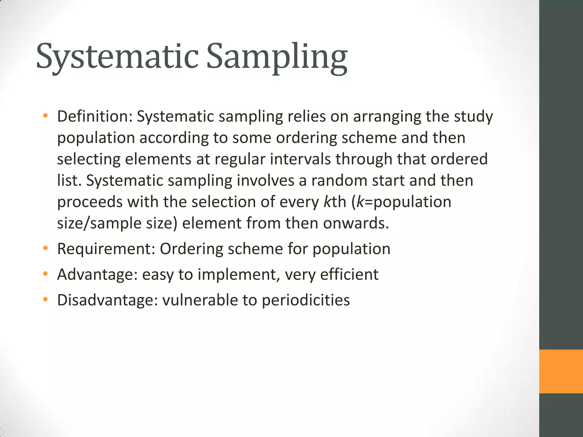 Systematic Sampling
• Definition: Systematic sampling relies on arranging the study
population according to some ordering scheme and then
selecting elements at regular intervals through that ordered
list. Systematic sampling involves a random start and then
proceeds with the selection of every kth (k=population
size/sample size) element from then onwards.
• Requirement: Ordering scheme for population
• Advantage: easy to implement, very efficient
• Disadvantage: vulnerable to periodicities

 