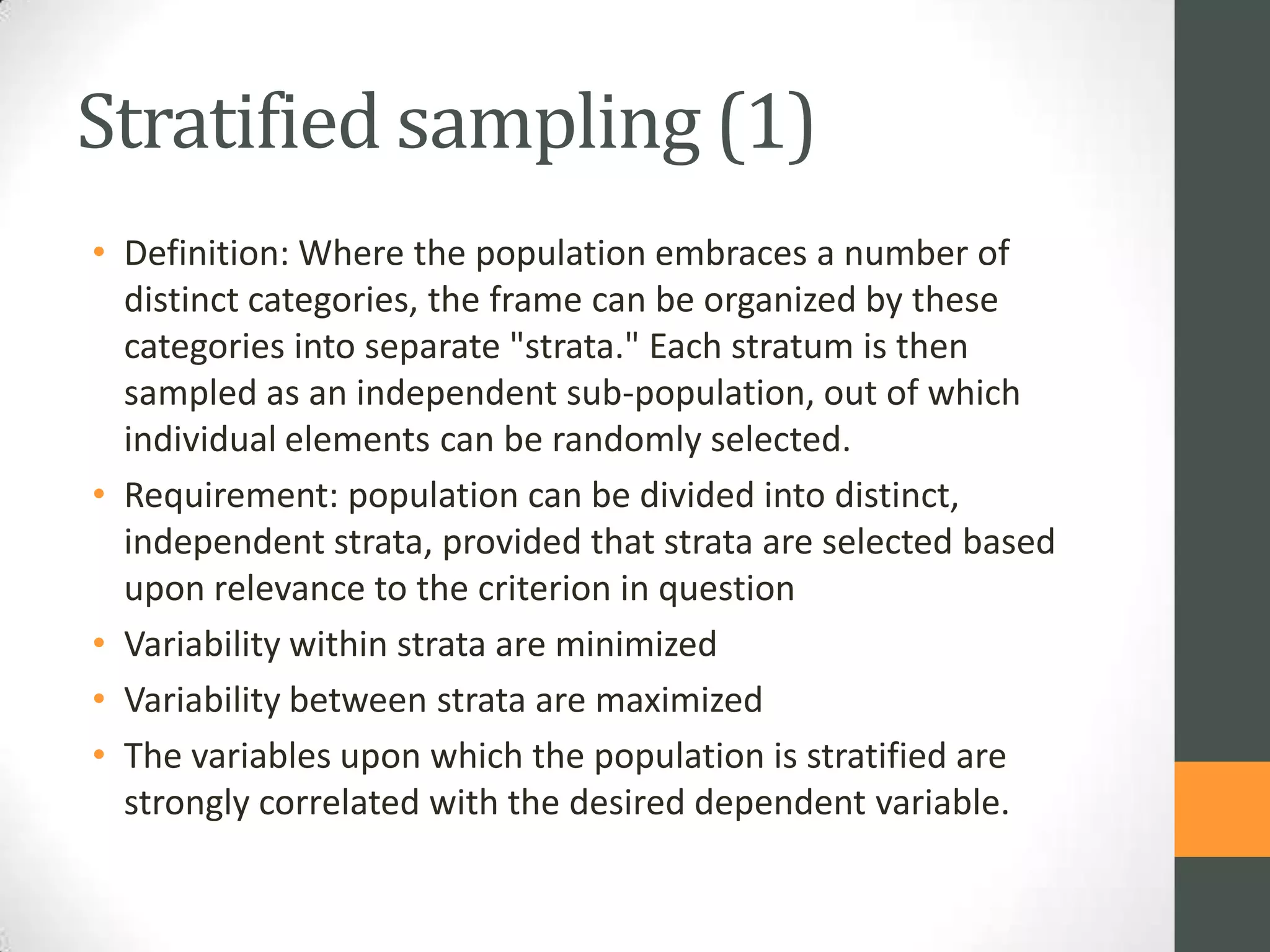 Stratified sampling (1)
• Definition: Where the population embraces a number of
distinct categories, the frame can be organized by these
categories into separate "strata." Each stratum is then
sampled as an independent sub-population, out of which
individual elements can be randomly selected.
• Requirement: population can be divided into distinct,
independent strata, provided that strata are selected based
upon relevance to the criterion in question
• Variability within strata are minimized
• Variability between strata are maximized
• The variables upon which the population is stratified are
strongly correlated with the desired dependent variable.

 