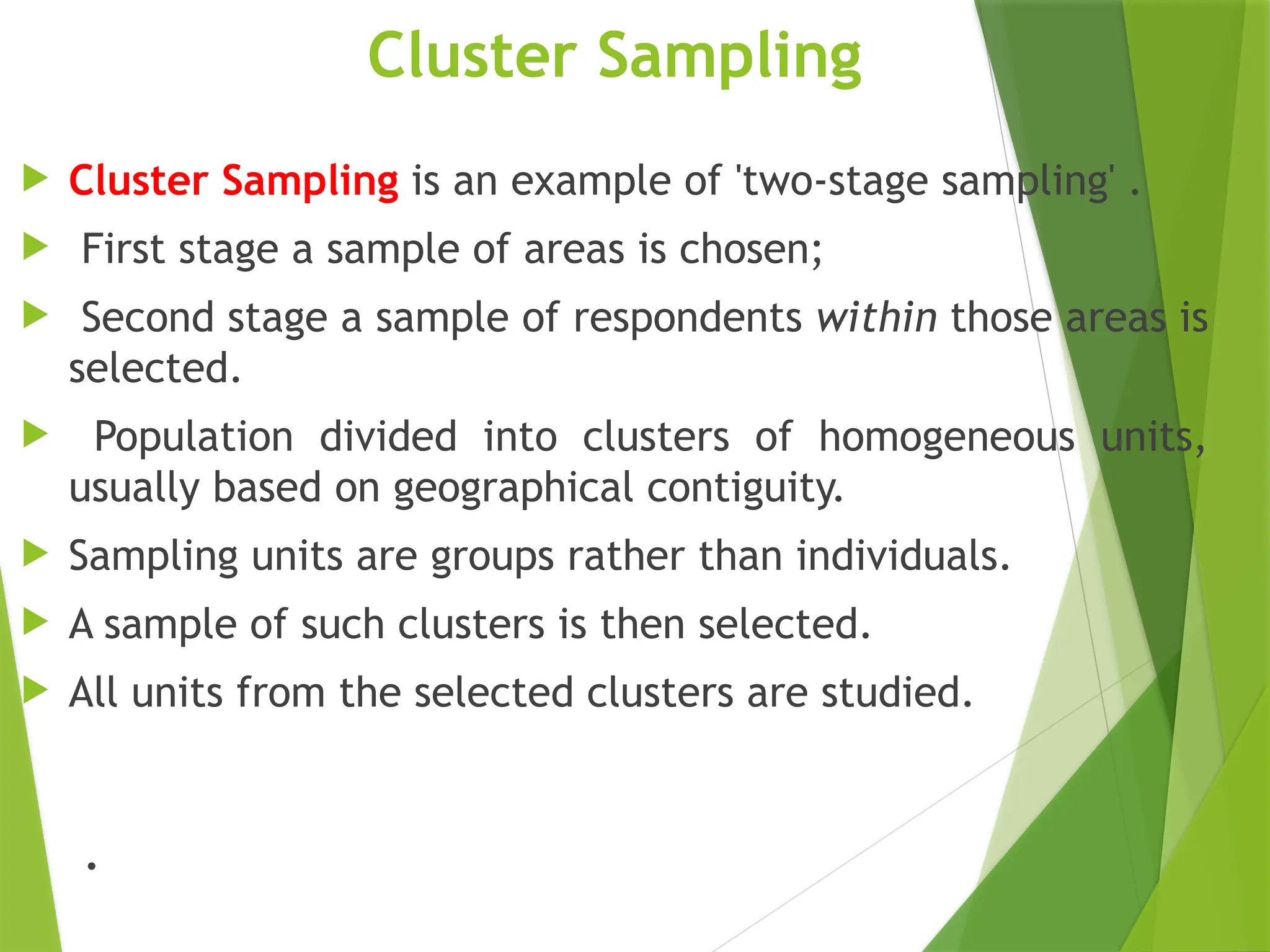 Cluster Sampling  Cluster Sampling is an example of 'two-stage sampling' .  First stage a sample of areas is chosen;  Second stage a sample of respondents within those areas is selected.  Population divided into clusters of homogeneous units, usually based on geographical contiguity.  Sampling units are groups rather than individuals.  A sample of such clusters is then selected.  All units from the selected clusters are studied. . 