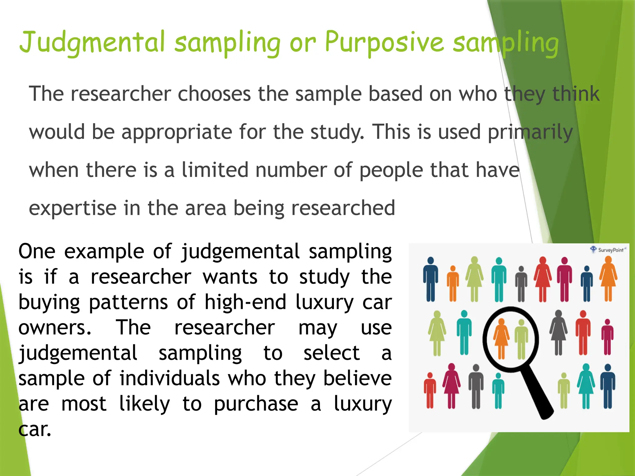 Judgmental sampling or Purposive sampling The researcher chooses the sample based on who they think would be appropriate for the study. This is used primarily when there is a limited number of people that have expertise in the area being researched One example of judgemental sampling is if a researcher wants to study the buying patterns of high-end luxury car owners. The researcher may use judgemental sampling to select a sample of individuals who they believe are most likely to purchase a luxury car. 