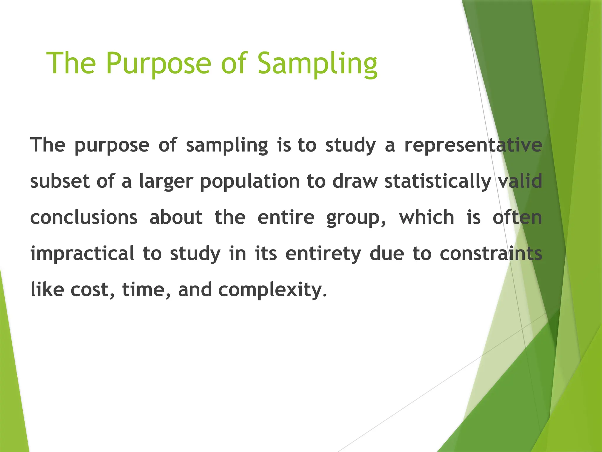 The Purpose of Sampling The purpose of sampling is to study a representative subset of a larger population to draw statistically valid conclusions about the entire group, which is often impractical to study in its entirety due to constraints like cost, time, and complexity. 