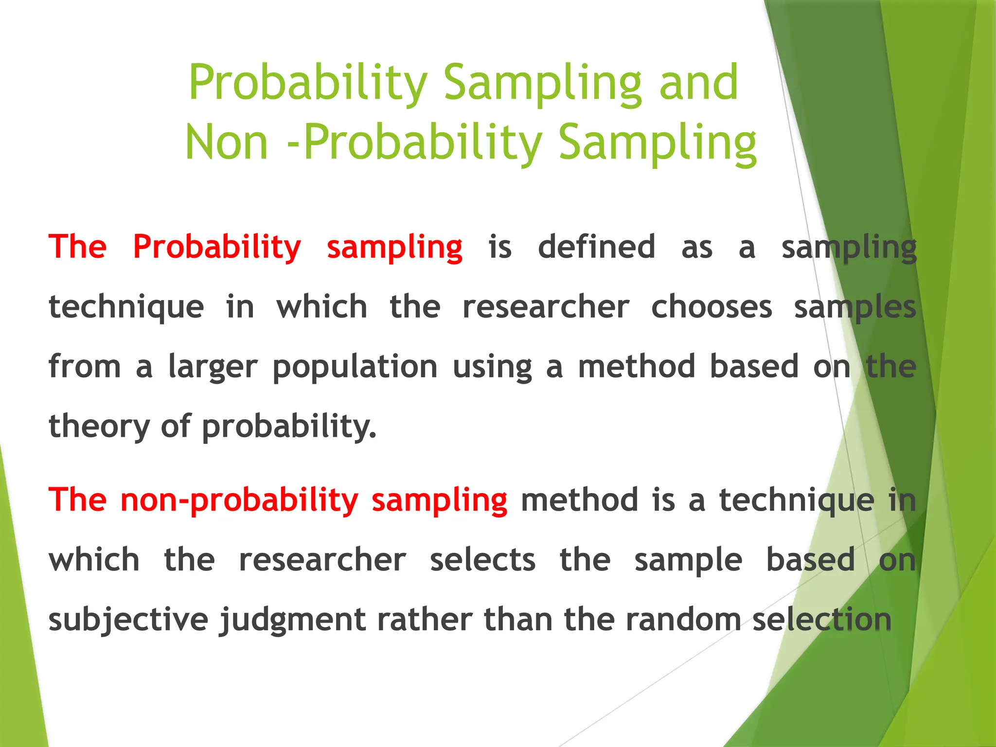 Probability Sampling and Non -Probability Sampling The Probability sampling is defined as a sampling technique in which the researcher chooses samples from a larger population using a method based on the theory of probability. The non-probability sampling method is a technique in which the researcher selects the sample based on subjective judgment rather than the random selection 