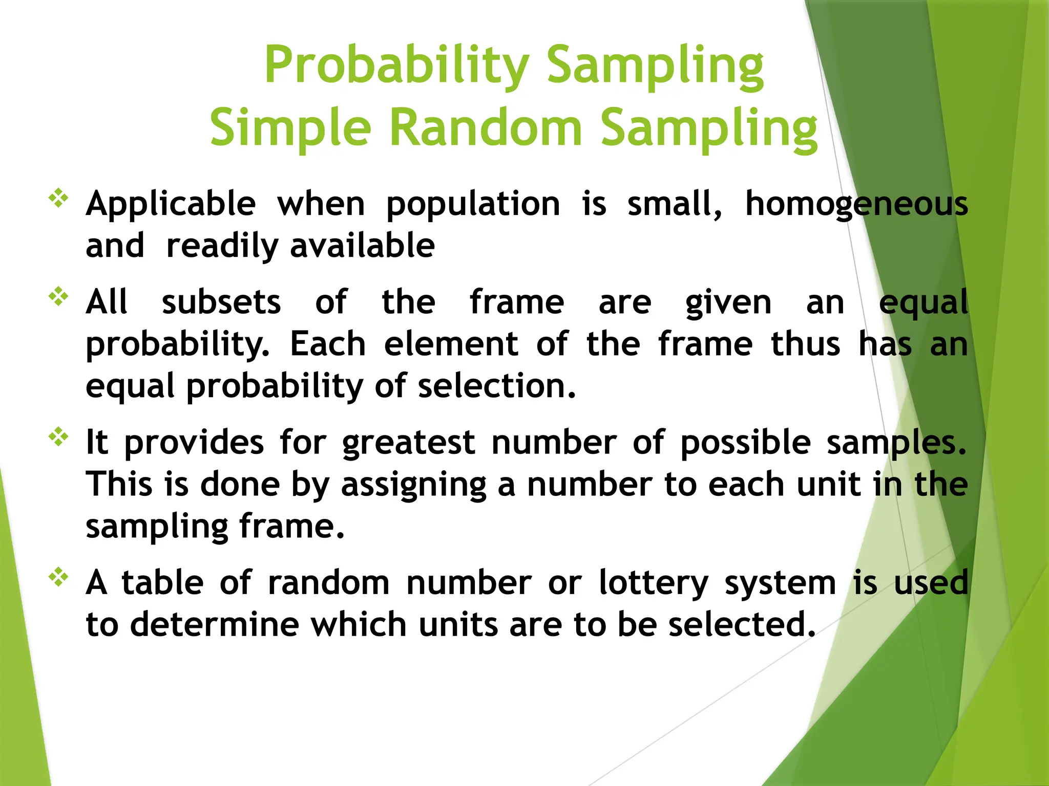 Probability Sampling Simple Random Sampling  Applicable when population is small, homogeneous and readily available  All subsets of the frame are given an equal probability. Each element of the frame thus has an equal probability of selection.  It provides for greatest number of possible samples. This is done by assigning a number to each unit in the sampling frame.  A table of random number or lottery system is used to determine which units are to be selected. 